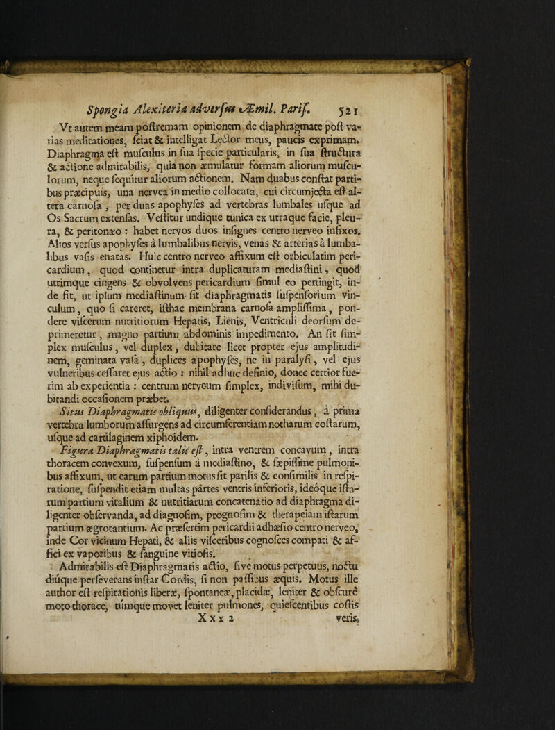 Vc autem meam poftremam opinionem dc diaphragmate poft va* rias meditationes, fciat & intelligat Ledtor meus, paucis exprimam. Diaphragma eft mufculus in fua Ipecie particularis, in fua ftru&ura & actione admirabilis, quia non aemulatur formam aliorum mufcu- lorum, neque fequitur aliorum adlionem. Nam duabus conflat parti¬ bus praecipuis, una nervea in medio collocata, cui circumjedfa efl al¬ tera carnofa , per duas apophyfcs ad vertebras lumbales ufquc ad Os Sacrum extenfas. Veftitur undique tunica ex utraque facie, pleu¬ ra, dc peritonaeo : habet nervos duos infignes centro nerveo infixos. Alios verfus apophyfcs a lumbalibus nervis, venas dc arterias a lumba¬ libus vafis enatas. Huic centro nerveo affixum eft orbiculatim peri¬ cardium , quod continetur intra duplicaturam mediaftini, quod utrimque cingens dc obvolvens pericardium fimul eo pertingit, in¬ de fit, ut iplum mediaftinum fit diaphragmatis fufpenforium vin¬ culum , quo fi careret, ifthac membrana carnoia amplifiima, pon¬ dere vifcerum nutritiorum Hepatis, Lienis, Ventriculi deorfum de¬ primeretur , magno partium abdominis impedimento. An fit fim- plex mufculus, vel duplex, dubitare licet propter ejus amplitudi¬ nem, geminata vafa , duplices apophyfcs, ne in paralyfi, vel ejus vulneribus ceffaret ejus adlio : nihil adhuc definio, donec certior fue¬ rim ab experientia : centrum nerveum fimplex, indivifum, mihi du¬ bitandi occafionem probet. Situs Diaphragmatis obliquus, diligenter confiderandus, a prima vertebra lumborum adurgens ad circumferentiam notharum coftarum, ufque ad cartilaginem xiphoidem. Figura Diaphragmatis talis e fi, intra ventrem concavum, intra thoracem convexum, fufpenfum a mediaftino, dc fiepiffime pulmoni¬ bus affixum, ut earum partium motus fit parilis 8c eonfimilis in refpi- ratione, fulpendit etiam multas partes ventris inferioris, ideoque ifta~ rum partium vitalium & nutritiarum concatenatio ad diaphragma di¬ ligenter obfervanda, addiagnofim, prognofim dc therapeiam iftarum partium aegrotantium. Ac praefertim pericardii adhaefio centro nerveo, inde Cor vicinum Hepati, dc aliis vifceribus cognofces compati dc af¬ fici ex vaporibus dc fanguine vitiofis. Admirabilis eft Diaphragmatis a&io, five motus perpetuus, noffu diuque perfeverans inftar Cordis, fi non paffibus sequis. Motus ille author eft refpiratiohis liberae, fpontaneae, placidse, leniter dc obfcure moto thorace, tum que movet leniter pulmones, quiefeentibus coftis Xxx 2 veris.