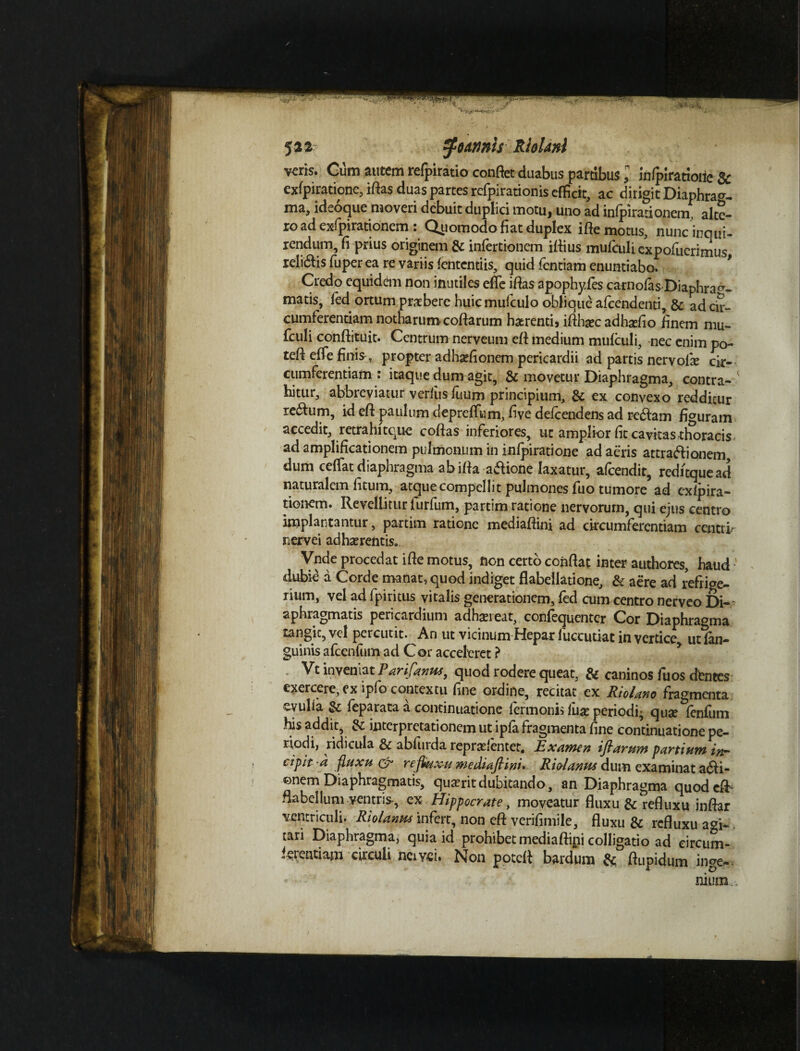 V 5 a 2 tymnls Rhlanl veris. Cum autem refpiratio confiet duabus pardbus ,n infpirattoiie & exfpirationc, ifias duas partes refpirationis efficit, ac dirigit Diaphra^- ma, ideoque moveri debuit duplici motu, uno ad infpirationem, alte¬ ro ad exfpirationem : Qiiomodo fiat duplex ifte motus, nunc inqui¬ rendum, fi prius originem & infertionem ifiius mufculi expofuerimus relidis fuper ea re variis fententiis, quid fentiam enuntiabo. Credo equidem non inutiles effie ifias apophy.fes carnolas Diaphrag¬ matis, fed ortum praebere huic mufculo oblique afeendenti, & ad cir¬ cumferentiam notharum cofiarum haerentis iflhaec adhadio finem mu- fculi conftituit. Centrum nerveum efi medium mufculi, nec enim po- tefi effefinis^ propter adhsefionem pericardii ad partis nervofie cir¬ cumferentiam : itaque dum agit, & movetur Diaphragma, contra¬ hitur, abbreviatur verius fuum principium, & ex convexo redditur redum, id efi paulum depreffum, five defeendens ad redam figuram accedit, retrahi tque cofias inferiores, ut amplior fit cavitas thoracis ad amplificationem pulmonum in infpiratione ad aeris attradionem, dum cedat diaphragma abifia adione laxatur, afeendit, reditquead naturalem fitum, atque compellit pulmones fiio tumore ad exfpira¬ tionem. Revellitur furfum, partim ratione nervorum, qui ejus centro implantantur, partim ratione mediafiini ad circumferentiam centri/ nervei adhaerentis. Vnde procedat ifie motus, non certo confiat inter authores, haud ' dubie a Corde manat, quod indiget flabellatione, & aere ad refrige¬ rium, vel ad fpiritus vitalis generationem, fed cum centro nerveo Di¬ aphragmatis pericardium adhaereat, confequenter Cor Diaphragma rangic, vel percutit. An ut vicinum Hepar fuccutiat in vertice, ut fan- guinis afcenfum ad Cor acceleret ? Vt inveniat Parifanus, quod rodere queat, & caninos fuos dfcntes exercere, ex lpfo contextu fine ordine, recitat ex Riolano fragmenta eyulia & feparata a continuatione fermonis iux periodi; quae fenfum his addit, & interpretationem ut ipfa fragmenta fine continuatione pe¬ riodi, ridicula & abfiirda repraelenter. Examen ifiarum partium in¬ cipit -a fluxu & refluxu mediafiim. Riolanm dum examinat adi- ©nem Diaphragmatis, quaerit dubitando, an Diaphragma quodefh flabellum ventris, ex Hippocrate, moveatur fluxu & refluxu inftar ventriculi. Riolanm infert, non efi verifimile, fluxu & refluxu agi* tari Diaphragma, quia id prohibet mediaftini colligatio ad circum¬ ferentiam circuli nciyei. Non potefi bardum & fiupidum inge¬ nium.,