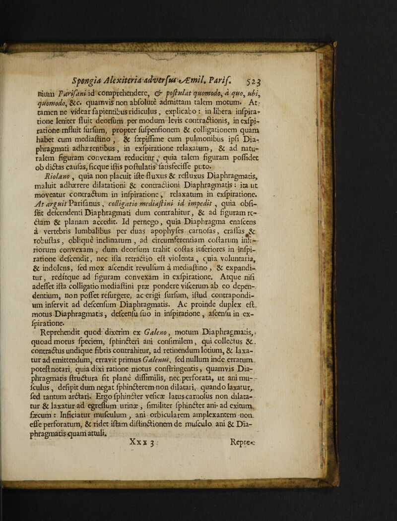 nium Tarifani id comprehendere, & poflulat quomodo, d quo, ubi, quomodo, &c. quamvis non abfolute admittam talem motum. At¬ tamen ne videar lapientibus ridiculus, explicabo : in libera infpila¬ tione leniter fluit deorfum per modum levis contradlionis, inexfpi-. ratione mfluit lurfum, propter fufpenfionem & colligationem quam habet cum mediaflino , & fcepiflime cum pulmonibus ipfl Dia¬ phragmati adimentibus, in exlpiratione relaxatum, & ad natu¬ ralem figuram convexam reducitur, quia talem figuram poflidet ob di&as caufas, ficque iflis poftulatis: latisfecifle puto. Riolano , quia non placuit ifte fluxus & refluxus Diaphragmatis, maluit adimere dilatationi &: contradlioni Diaphragmatis: ita ut moveatur contradhim in inlpirationc, relaxatum in exlpiratione. At arguit Parifanus , colligatio mediaftini id impedit, quia obfi- Rit deicendcnti Diaphragmati dum contrahitur, & ad figuram re¬ ddam & planam accedit. Id pernego, quia Diaphragma enalcens a vertebris lumbalibus per duas apophyfes carnolas, craflas#&: robuflas, oblique inclinatum , ad circumferentiam coflartim infe¬ riorum convexam , dum deorfum trahit collas iuferiores in inlpi- ratione deicendit, nec ifia retra&io eft violenta, cuia voluntaria, & indolcns, led mox afeendit revulfum a mediaflino , & expandi-, tur, redltque ad figuram convexam in exlpiratione. Atque nili adeflet ifla colligatio mediaflini prse pondere vilcerum ab eo depen¬ dentium, non polfet refurgere, ac erigi lurfum, iftud contrapondi- um infervit ad delcenfum Diaphragmatis. Ac proinde duplex efi. motus Diaphragmatis, delcenfufuo in inlpirationc, afcenfuin ex¬ lpiratione. Reprehendit quod dixerim ex Galeno, motum Diaphragmatis, > quoad motus Ipeciem, Iphindleri ani confimilem, qui collectus contradhis undique fibris contrahitur, ad retinendum lotium, & laxa¬ tur ad emittendum, erravit primus Galenvu, led nullum inde erratum, poteftnotari, quia dixi ratione motus conftringentis, quamvis Dia¬ phragmatis ftrudura fit plane diflimilis, nec.perforata, ut animu-r Iculus, defipit dum negat fphindterem non dilatari, quando laxatur,, led tantum arddari. Ergo fphindder vefiese latus carnolus non dilata¬ tur & laxatur ad egreflum urina?, fimiliter fphinbder ani* ad exitum, fecum: Inficiatur mufculum, ani orbicularem amplexantem non. efie perforatum, & ridet iflam diltin&ionem de mufculo ani Dia¬ phragmatis quam attuli* X x x 3 Repr-cc