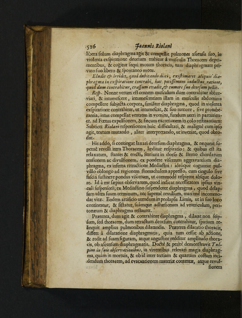 libera folum diaphragma agit & compellit pulmones afcenfu fuo, ia violenta exipiratione deorlum trahitur a mufculis Thoracem depri¬ mentibus, & cogitur lequi motum thoracis, tum diaphragmate pri¬ vato fuo libero & ipontaneo motu. Eludit tir irridet, quod dubitando dixi, exiflimaret aliquis'dia- phragma in exjpiratione contrahi, hac potijfimum indutttts ratione, ■quoddum contrahitur, crajfum evadit,& tumore fuo deorfum pellit. Rejp. Nonne verum eft omnem mufculum dum contrahitur abbre¬ viari, & intumefeere, intumelcentiam illam in mufculis abdominis compellere fubje&a corpora, fimiliter diaphragma, quod in violenta exipiratione contrahitur, ut intumefcat, & fuo tumore , five protube¬ rantia,intus compellat ventrem in vomitu, fundum uteri in parturien¬ te, ad Fertus expulfionem,,& fecum excretionem in colo refutantium: Subticet Riolani refponfionem huic difficultati, & maligne cum ipfo agit, textum mutando , aliter interpretando, utinyeniat, quod obro- * dat. His addo, fi contingat laxari deorfum diaphragma, & nequeat fu- perne revelli intra Thoracem, feditur refpiratio: & quibus eft ita relaxatum, ftantes 8c ere&i, fentiunt in dorlo & fterno chordarum tenfionem ac divulfionem, ex pondere vifcerum aggravantium dia¬ phragma, ex inferna retractione Mcdiafiini: ideoque coguntur pul¬ villo oblongo ad regionem ftomachalem appreflo, cum cingulo five fafeia fufiinerepondus vifcerum, ut commode refpirent ablque dolo¬ re. Id a me fepius obfervatum, quod indicat neceffitatem ipfius vin- culi fufpenforii, ex Mediaftino fufpendente diaphragma, quod delap- fum ultra fuum terminum, nec fuperne revulfum, maxime incommo¬ dat vitae- Eodem artificio utendum in prolapfu Lienis, ut in fuo loco contineatur, & fiftatur, fuamque adhaffionem ad ventriculum, peri¬ tonaeum $c diaphragma refiauret. ' Praeterea, dum agit & contrahitur diaphragma , dilatat non feip- fum, led thoracem, dum retra&um deorfum contrahitur, fpatium re¬ linquit amplius pulmonibus dilatandis. Praeterea dilatatio thoracis, differt a dilatatione diaphragmatis, quia tum ceffiat ab a&ione, & redit ad fuam figuram, atque anguftior redditur amplitudo thora¬ cis, ob afccnfum diaphragmatis. DoCfe & perite dcmonftravit Tul- pius in fuis ohfervationibusy in viventibus relevari magis diaphrag¬ ma, quam in mortuis, & ob id inter tertiam & quartam coftam inci¬ dendum thoracem, ad evacuationem materiae contentae, atque revul- T fionem