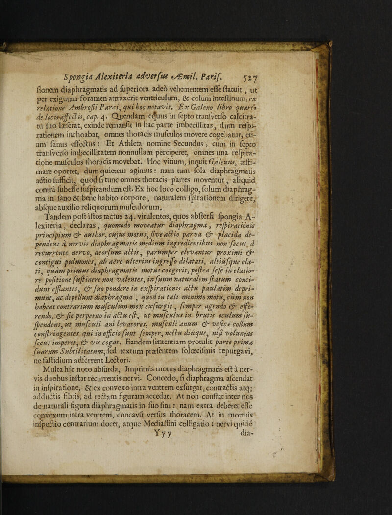 fionem diaphragmatis adfuperiora adeo vehementem efle riatuit, ut per exiguum foramen attraxerit ventriculum, & colum interiinum, cx relatione Ambrofii Parti, qui hoc notavit» Ex Galeno libro auarfo de locis-affleftis, cap. 4. Qucndam ecjuus in fepto tranivcrfo calcitra¬ tu fuo lcelcrat, exinde remanfic in hac parte imbecillitas, dum refpi~ rationem inchoabat, omnes thoracis mufculos movere cogebatur, eti¬ am fanus efferus: Et Athleta nomine Secundus > cum in fepto tranfverlb imbecillitatem nonnullam perciperet, omnes una refpira- tione mufculos thoracis movebat. Hoc vitium, inquit Galene, ani¬ mare oportet, dum quietem agimus: nam tum fola diaphragmatis a&io fuffidt, quod fi tunc omnes thoracis partes moventur, aliquid contra fubeffe fufpicandum eit. Ex hoc loco colligo, folum diaphrag¬ ma in fano & bene habito corpore, naturalem fpirationem dirigere, abfque auxilio reliquorum mufculorum. Tandem poft iftos tacdus 24. virulentos, quos abrierfi Ipongia A- lexiteria , declaras , cjuomodo moveatur diaphragma, refl i rationis principium & author, cujus motus, jive aElio parva & placida de- pendens d nervis diaphragmatis medium ingredientibm non fecus _ d recurrente nervo, deorfum aElis, parumper elevantur proximi & contigui pulmones, ab aere ulterius ingrefflo dilatati, altiufque ela¬ ti, quam primus diaphragmatis motus coegerit, pofiea Jefe in elatio¬ re pofitione fuflinere non valentes, in fuum naturalem flatum conci¬ dunt efflantes, Gr fuo pondere in exfflirationis attu paulatim depri¬ munt, ac depellunt diaphragma , quod in tali minimo motu, cum non habeat contrarium mufculum mox ex fur git, femper agendo & effe¬ rendo, & fic perpetuo in aBu efi, ut mufculus in brutis oculum fu- fflendens, ut mufculi ani levatores, mufculi anum & vefict collum confringentes qui inofflciofunt femper, nottu diucjue, ni fi voluntas fecus imperet, & vis cogat. Eandem lentendam protulit parte prima fuarum Subtilitatum, ied textum prarientem foloecifmis repurgavi, ne faftidium adferrent Lebtori. Multa hic noto abfarda. Imprimis motus diaphragmatis eri a ner¬ vis duobus inriar recurrentis nervi* Concedo, ri diaphragma afeendat in infpiratione, & ex convexo intra ventrem exfurgat, contradlis atq; ad dubiis fibris, ad reddam figuram accedat. Ar non conriat inter nos de naturali figura diaphragmatis in fuofitu : nam extra deberet efle convexum intra ventrem, concavu verfus thoracem. At in mortuis infpeflio contrarium doccr, atque Mediariini colligatio : nervi qifide Y y y dia-