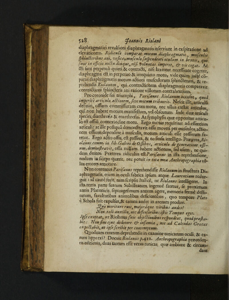 diaphragmatici revulfioni diaphragmatis inferviunt in exlpiratione ad elevationem» Ridicule comparat motum diaphragmatis , mufculis frhinCi eribus ani, vefitcarmuficulo fiufrendenti oculum in Irum, qui (unt in o fficio noctu diuque, nifi Voluntas imperet, & vis coeat. At illi liint perpetuo quieti & contradi, nifi laxentur necelfitate coocntc diaphragma eft in perpetuo & irrequieto motu, vide quam juUe co- paras diaphragmatis motum adfioni mulculorum Iphindlerum, ^ re¬ prehendis Riolanum, qui contra&ionem diaphragmatis comparavit contradlioni fphin&eris ani ratione villorum contrahentium. Pro coronide lui triumphi, Parifianus Riolanum accufat, quod imperite articulo attionem,Jive motum tribuerit. Nefcitille articulu definiri, olfium commififuram cum motu, nec ullus exftat articulus qui non habeat motum manifeftitm, vel obfcurum. Inde dux articuli ipecies,diarthrofis & enarthrofis. At fymphyfis qux opponitur articu- lo eft olfiii connexio,line motu. Ergo motus requiritur ad eflentiam articuli: at ille pollquademonllravit offa moveri per mnfculos adio- nem olfium dependere a mufculis, motum articuli elTe palfivum fa- tetur. Ergo aaio olfis, clf palfiva, & eo fenfu intelligo. Praeterea Ri- olanus comm. in lib. Galeni de Ofiibus, articulo de generatione'offi- um\ denionftravit, olla nuljam habere a&ionem, led ufum , ne qui¬ dem dentes. Praeterea ridiculus ell Parifanus in illa reprehenfione nodum ic lcirpo quaerit, nec potuit in tota mea Anthropocraphia ul¬ los errores annotare. ^ ^ Non contentus Parifanus reprehendi Ile Riolanum m flruftara Di¬ aphragmatis, etiam in oculi fabrica iplum atque Laurentium redar¬ guit : id caute fecit, nam lcripfit Italice, ne Riolanus intelligeret. Jn illa tertia parte fuarum Subtilitatum, ingenue fatetur, le proximum annis Platonicis, feptuagefimum annum agere, memoria ferme delli- tutum, facultatibus animalibus deficientibus, quo tempore Plato e. Schola fuit expulfus,& tamen audet in arenam prodire. fifiuo moriture ruis, major dqne viribus audes? Non tali auxilio, nec defien for ibus ifiis Lempus e<ret. Jpfe exoptat, utPdohmsfuts objectionibus re frondeat, quodprafla-. bit: Non fine ejus dedecore & infiamia , nec ad Calendas Gracas expeElabit, ut ipfie ficribit per contemptum. Quodnam erratum deprehendis in examine tunicarum oculi, & ea¬ rum hyparxi? Docuit Riolanus p.412. AnthropographU praicedeq- tis: editionis.,, duas tantum elfe veras tunicas, quae ambiunt & circum¬ dant