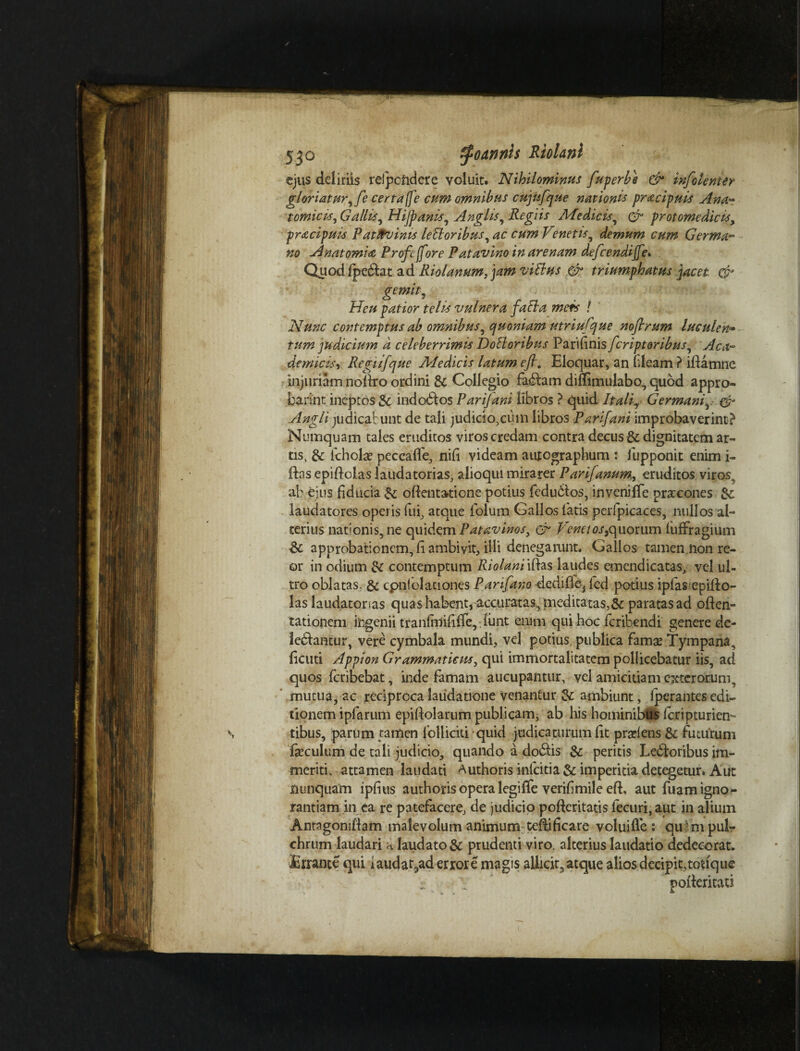 ejus deliriis rdpcftdere voluit. Nihilominus fuperbe & infolenter gloriatur, fe certaffe cum omnibus cujufque nationis pracipnis Ana¬ tomicis, Gallis, Hijpanls, Angi Is, Regiis Medicis, & protome dicis, pracipuls Patavinis leEloribus, ac cum Venetis, demum cum Germa¬ no Anatomia Profejfore Patavino in arenam defcendijfe. Quod fpeblat ad Riolanum, jam villus & triumphatus jacet & gemit, Heu patior telis vulnera faci a meis ! Nunc contemptus ab omnibus, quoniam utriufque noflrum luculen¬ tum judicium d celeberrimis DoBoribus Parifinis fcriptoribus, Aca- denticis r Regiijque Medicis latum efl. Eloquar, an Ideam ? iftamne injuriam nollro ordini & Collegio fabam diffimulabo, quod appro- barint ineptos & indobos Parifani libros ? quid Itali, Germani, & Angli judicabunt de tali judicio,cum libros Parifani improbaverint? Numquam tales eruditos viros credam contra decus & dignitatem ar¬ tis, & icholae peccalfe, nili videam autographum : iupponit enim i- ftas epiftolas laudatorias, alioqm mirarer Parifanum, eruditos viros, ab ejus fiducia & oftentatione potius fedubios, inveniffe pracones &: laudatores operis fui, atque iblum Gallos latis perfpicaces, nullos al¬ terius nationis, ne quidem Patavinos, & Venetos,quorum luffragium & approbationem, fi ambivit, illi denegarunt. Gallos tamen non re- or in odium & contemptum Riolanl iftas laudes emendicatas, vel ul¬ tro oblatas. & cpniblaciones Parifano dediffe, fed potius ipfasepilbo- las laudatorias quas habent, accuratas, meditatas,& paratas ad often- tationem iingenii tranfaiifilfe,. liint enim qui hoc fcribendi genere de¬ lebantur, vere cymbala mundi, vel potius publica famas Tympana, ficuti Appion Grammaticus, qui immortalitatem pollicebatur iis, ad quos fcribebat, inde famam aucupantur, vel amicitiam exterorum, mucua, ac reciproca laudatione venantur Zc ambiunt, Iperantes edi¬ tionem ipfarum epifiolarum publicam, ab his hominibus icripturien- tibus, parum tamen folliciti quid judicaturum fit pradens & futurum feculum de tali judicio, quando a dobis & peritis Leboribus im¬ meriti, attamen laudati Authoris inlcitia & imperitia detegetur. Aut nunquam ipfitis authoris opera legiffe verifimileefi aut fuam igno¬ rantiam in ea re patefacere, de judicio pofteritatis ieeuri, aut in alium Antagoniflam malevolum animum Celfificare volui (Te : qu-m pul¬ chrum laudari a laudato & prudenti viro, alterius laudatio dedecorat. Errante qui iauda^ad errore magis allicit, atque alios decipit,toftque V pofteritau