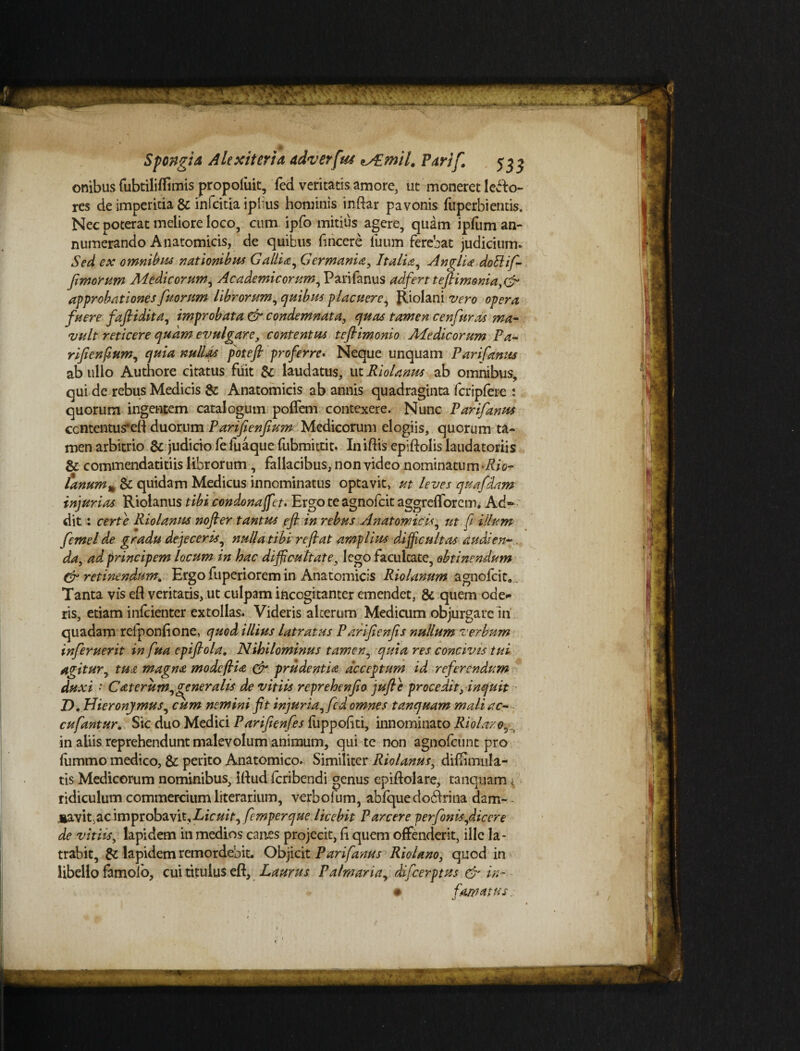 onibus fubtiliflimis propolirit, fed veritatis amore, ut moneret lepo¬ res de imperitia & infcitia iplius hominis inftar pavonis fuperbiemis. Nec poterat meliore loco, cum ipfo mitius agere, quam ipfum an¬ numerando Anatomicis, de quibus fincere fuum ferebat judicium. Sed ex omnibus nationibus Gallia, Germania, Italia, Anglia dolilif- fimorum Medicorum, Academicorum, Parifanus adfert teftimonia,& approbationes fu orum librorum, quibus placuere, Riolani vero opera fuere faftidita, improbata & condemnata, quas tamen c en fur as ma¬ vult reticere quam evulgare, contentus teflimonio Medicorum Pa- rifienfium, quia nullas poteft proferre. Neque unquam Parifanus ab ullo Authore citatus fuit & laudatus, ut Riolanus ab omnibus, qui de rebus Medicis & Anatomicis ab annis quadraginta fcripfere : quorum ingentem catalogum poflem contexere. Nunc Parifanus contentus*ell duorum Parifienfium Medicorum elogiis, quorum ta¬ men arbitrio & judicio fe fuaque fubmittit. Iniftis epiftolis laudatoriis & commendatitiis librorum, fallacibus, non video nominatum Rio- lanum% & quidam Medicus innominatus optavit, ut leves quafdam injurias Riolanus tibi condonaffet» Ergo te agnofcit aggrefforem. Ad¬ dit : certe Riolanus nofler tantus efl in rebus Anatomicis, ut fi illum fcmel de gradu dejeceris, nulla tibi reflat amplius difficultas audi en-. da, ad principem locum in hac difficultate, lego facultate, obtinendum & retinendum. Ergo fuperiorem in Anatomicis Riolanum agnofcit» Tanta vis efl veritatis, ut culpam incogitanter emendet, & quem ode* ris, etiam infcienter extollas. Videris alterum Medicum objurgare ni quadam refponfione, quod illius latratus Parifienfis nullum verbum inferuerit in fua epiflola. Nihilominus tamen, quia res concivis tui agitur, tua magna modcflia & prudentia deceptum id referendum duxi • C at erum, gener alis de vitiis reprehenfo jufte procedit, inquit D. Hieronymus, cum nemini fit injuria, fed omnes tanquam mali ac- - cufantur. Sic duo Medici Parifienfes fuppofiti, innominato Riolar.o5 ^ in aliis reprehendunt malevolum animum, qui te non agnofeunt pro fummo medico, & perito Anatomico. Similiter Riolanus, difiimula- tis Medicorum nominibus, iflud icribendi genus epiftolare, tanquam, ridiculum commercium literarium, verbofum, abfquedoblrina dam- - Aavit.ac improbavit. Licuit, femperque licebit Parcere perfonis,diccre de vitiis, lapidem in medios canes projecit, fi quem offenderit, ille la¬ trabit, & lapidem remordebit. Objicit Parifanus Riolano, quod in libello famolo, cui titulus efl. Laurus Palmaria, difeerptus & in- • famatus.