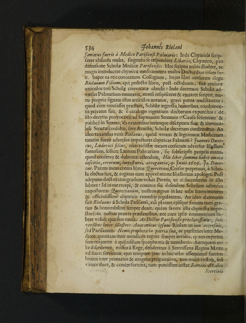 famatus fuerit a Medico Parifienfi Palmario: Is de Chymicis ferip- ierat abfurda multa, fingendo fe refpondere Libavio, Chymico, pro defenfionc Scholx Mcdicx Parifienfis, Hoc fcripto nobis illudere, ac magis introducere chymica medicamenta multis Doloribus vifiim fu- ir. Super ea re convocatum Collegium, hujus libri cenforem elegit Riolanum Filium, qui perledlo libro, poft odi iduum, fuas cenfurx articulos toti Schol$ convocatae obtulit: Inde decretum Scholx ad- verfus Palmarium emanavit, utnili refipifeeret & ejuraret feripto, ma¬ nu propria lignato illos articulos notatos, gravi poena mulilaretur: quod cum rceulafiet prxllare, Scholx ingrefifu,honoribus, emolumen¬ tis privatus fuit, & e catalogo regentium dodiorum expundlus : de illo decreto provocavit ad fupremum Senatum rCaufa folenniter & publice in Senatu, ab oratoribus utrimque difecptata fuit, & irrevoca¬ bili Senatufconfulto, live Arrefio, Scholx decretum confirmatur. An ideo taxandus venit Riolanusi quod veram & legitimam Medicinam tutatus fuerit adverlus impofluras chymicas Palmarii ? JoannesDure- tus, Ludovici filius, cumvidifiet meam cenfuram adverfus lit^llum* famofum, lcilicet Laurum Palmariam , fic fubferipfit propria manu, quod conlervo &: dubitanti ollendam, Hic liber fumma habet omnia inficit ia j errorum, impoftura, arrogantia, 9. junii 1609, Jo* Dure- tus. Parens meus contra libros filuercetani,Cenfor perpetuus, a Scho¬ la eledlus luit, & rogatus cum approbatione libellorum apologet. Poft adeptum d odi oratus gradum voluit Parens, ut cifucccderem in illo labore: Id in me recepi, & conatus fui defendere Scholam adverfus impofiorem Quercetannm, nollrosxgros in hac urbe latrocinantem & ofiiciofiflime chymicis remediis jugulantem. An ideo damnatus fuit Riolanus a Schola Parifienfi, cui placere,ejufque famam tueri gra¬ tius & honorabilius femper duxit, quam favere iftis chymillis impo- lloribus, nollras praxes prxdantibus, nec cum ipfis commercium ha¬ bere voluit quxllus caufa. At Dotlcr Parifienfis praclariffimu r, fu is verfibus inter illuftres Anatomicos ipfum Riolanrm non accenfuit, fed Parifanum. Nemo propheta in patria fua, ac prxfertim inter Me¬ dicos, quoniam inter mendicos regnat femper invidia, quam expertus fum majorem a quibufdam lycophantis & temulentis. Antequam ur¬ be difcederem, mifius a Rege, defideratus a Sereniffima Regina Matre adfuum fervidum, quo tempore jam in hac urbe alfequutus' fueram locum inter primarios & magnos pragmaticos, non malis artfbtis, fed virtute duce, & comite fortuna, tunc potuilfem inllar Romani Afedici • Stertinii