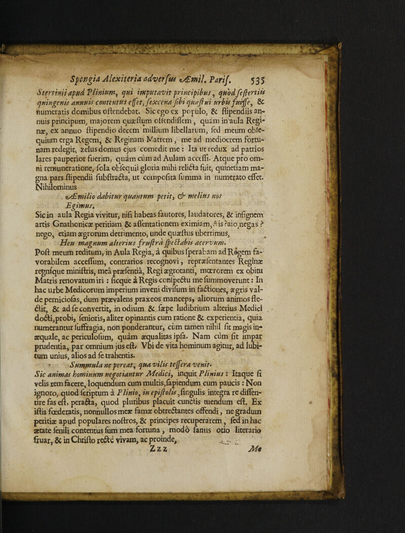 Stertinii apud V Unium ^ qui imputavit principibus, quod fe (tertiis quingenis annuis contentus e(fet,fexcena Jibi quaftui urbis fuijfe, & numeratis domibus oftendebat. Sic ego ex poj ulo, & flipendiis an¬ nuis principum, majorem qu&ftum cfkndifiem, quam infula Regi* nae, ex annuo ftipendio decem millium libellarum, fed meum obie- quium erga Regem, & Reginam Matrem, me ad mediocrem fortu¬ nam redegit, Zelus domus ejus comedit me : Ita ut redux ad patrios lares pauperior fuerim, quam cum ad Aulam acctffi. Atque pro om¬ ni remuneratione, fola obfequii gloria mihi relida fuit, quinetiam ma¬ gna pars ftipendii fubftrada, ut cdmpofita fumma in numerato effet. Nihilominus asEmilio dabitur quantum petit, & melius nos Egimus. Sic in aula Regia vivitur, nili habeas fautores, laudatores, & infignem artis Gnathonici peritiam & aflentationem eximiam,his Paioaiegas ? nego, etiam aegrorum detrimento, unde quaeftus uberrimus. Heu magnum alterius fruftrd Jpettabis acervum. poft meum reditum, in Aula Regia, a quibus fperabam ad Regem fa¬ vorabilem acceffum, contrarios recognovi, repraefentantes Regini regnfque miniftris, mea praefentia, Regi igrotanti, moerorem ex obitu Matris renovatum iri: ficque a Regis conlpedu me fummoverunt: In hac urbe Medicorum imperium inveni divifum in fadiones, aegris val¬ de perniciofas, dum privalens praxeos manceps, aliorum animos fle¬ bit, & ad fe convertit, in odium & fipe ludibrium alterius Medici dodi,probi, fenioris, aliter opinantis cum ratione & experientia, quia numerantur fiiffr a gia, non ponderantur, cum tamen nihil fit magis in¬ aequale, ac periculofum, quam aequalitas ipfa. Nam cum fit impar prudentia, par omnium jus eft. Vbi de vita hominum agitur, ad lubi- tum unius, alios ad fe trahentis. Summula ne pere at, qua vilis tejfera venit• Sic animas hominum negotiantur Ai'edici, inquit Plinius : Itaque fi. velis rem facere, loquendum cum multis,fapiendum cum paucis : Non ignoro, quod feriptum a Plinio, in epiflolts^fingulis integra re diffen- tire fas eft, pera&a, quod pluribus placuit eundis tuendum eft. Ex iftis foederatis, nonnullos meae famae obtredantes offendi, ne gradum peritiae apud populares noftros, & principes recuperarem, fed in hac aetate fenili contentus fum mea fortuna, modo famis otio literario fruar, & in Chrifto re&c vivam, ac proinde, ^ Z z 2 Ai*