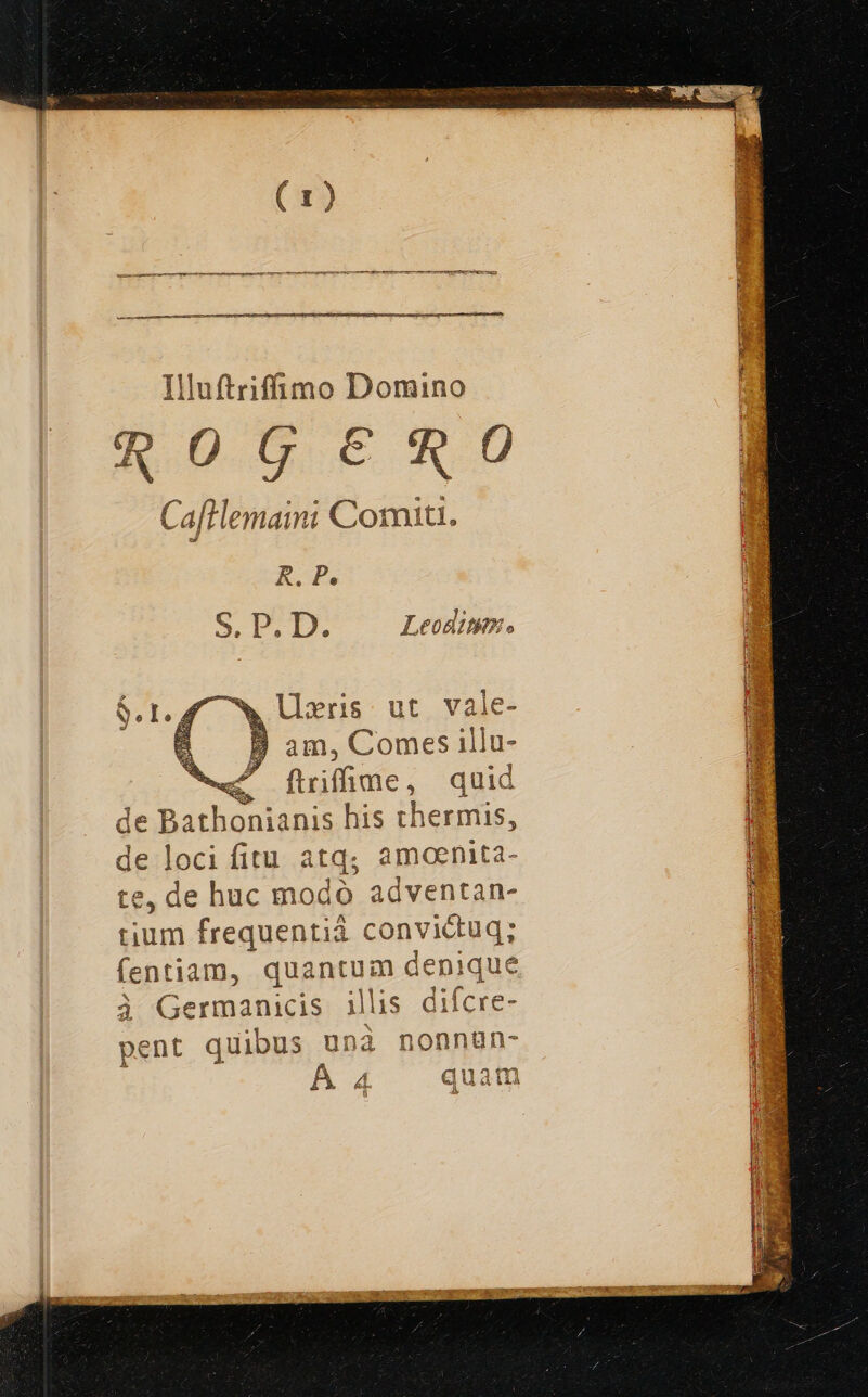 Illuftriffimo Domino qOGERO Cafilemaini Comiti. R. P. S.D.D. Leoditim. ^w lixris ut vale- €. B am, Comes illu- «c [ftilime, quid de Bathonianis his thermis, de loci fitu atq; amoenita- te, de huc modo adventan- tium frequentià convictuq; fentiam, quantum denique à Germanicis illis difcre- pent quibus unà nonnun- Á 4 quam ü