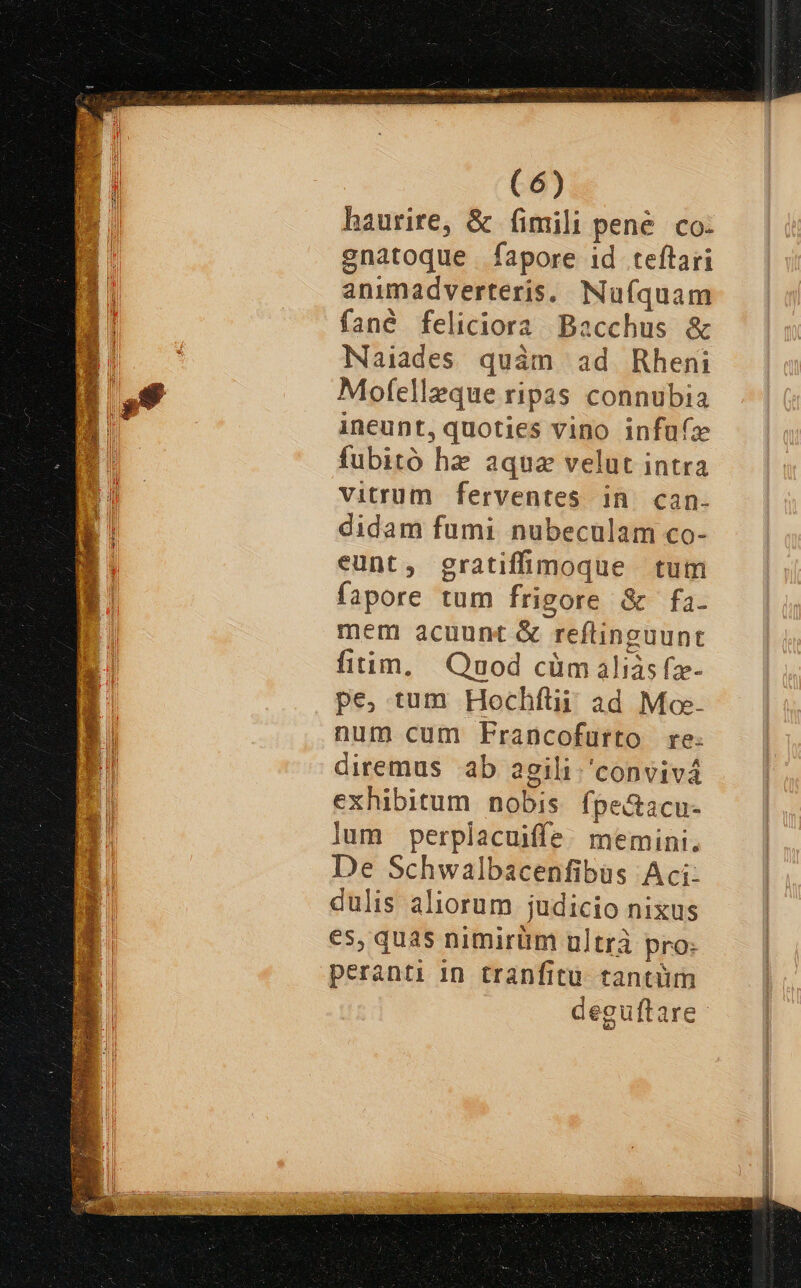 3 STEAM Eh ipe NERA oa de : uev - TUO M e, Mor ocn. : -— 2d (6) haurire, &amp; fimili pene. co- -E enatoque fapore id teftari Hi animadverteris. Nufquam 3 fané feliciora Bacchus &amp; 1 Naiades quàm ad Rheni d Mofelleque ripas connubia m ineunt, quoties vino infufz fubitó he aqua velut intra vitrum ferventes in. can- didam fumi nubeculam co- eunt, gratiffimoque tum fapore tum frigore &amp; fa. mem acuunt &amp; reftinguunt fitim, Qnod cüm aliàs fz- pe, tum Hochftii ad Mo num cum Francofurto re: diremus ab agili./'convivá exhibitum nobis fpe&amp;acu- lum perplacuiffe. memini. De Schwalbacenfibus Aci: dulis aliorum judicio nixus es, quas nimirüm nltrà pro: peranti in tranfitu. tantüm deguftare-