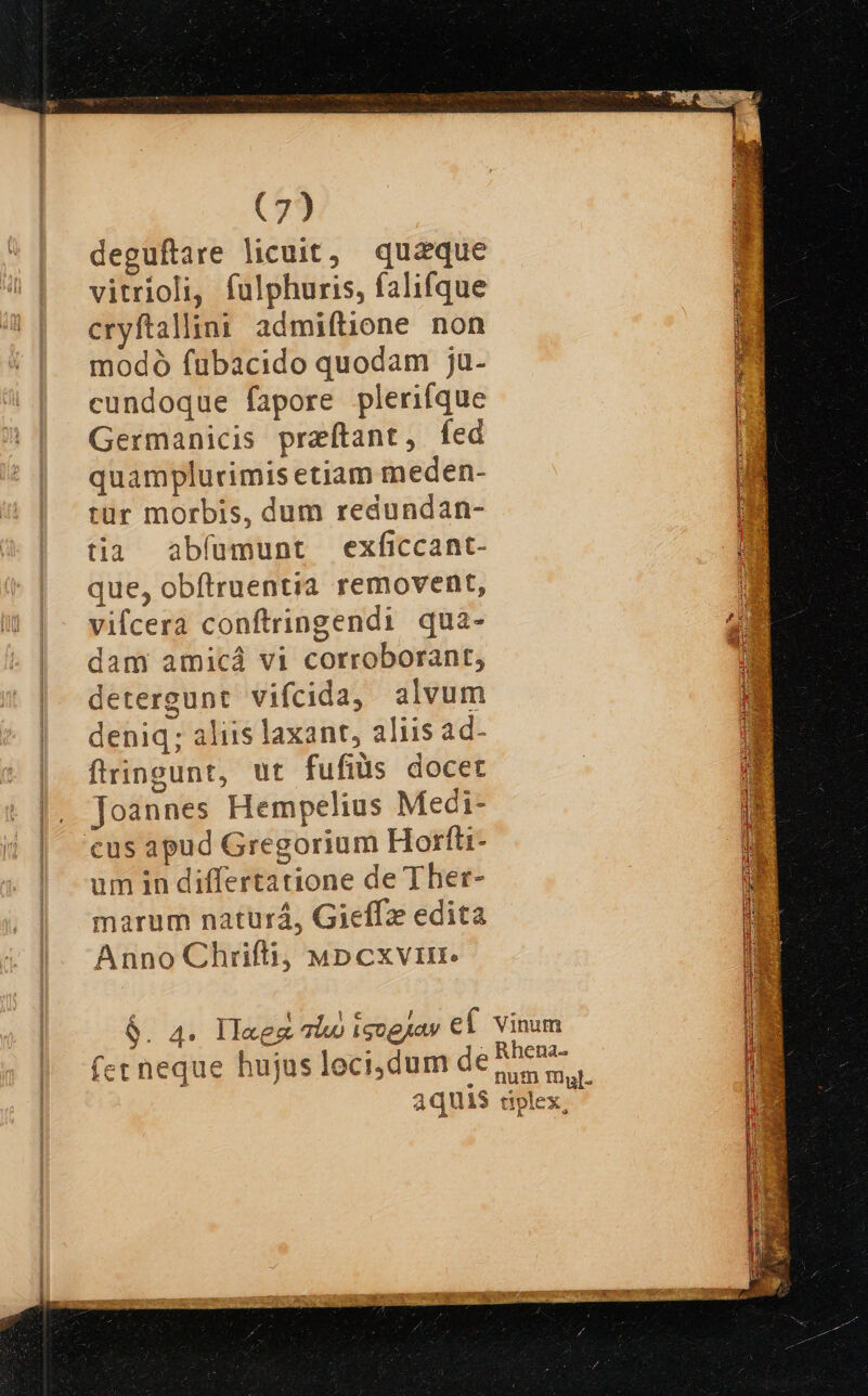 deguftare licuit, quaque vitrioli, fulphuris, falifque cryftallini. admiflione non modó fubacido quodam ju- cundoque fapore plerifque Germanicis preítant, fed quamplurimis etiam meden- tür morbis, dum redundan- tia abfumunt exficcant- que, obftruentia removent, vifcera conftringendi qua- dam amicá vi corroborant, detergunt vifcida, alvum deniq; aliis laxant, aliis ad- flringunt, ut fufiüs docet Joannes Hempelius Meci- cus apud Gregorium Horfti- um in differtatione de Ther- marum naturá, Gieffze edita Anno Chrifli, wMpcxvrimr. rj 9. 4 II«ez luo igo paw ef fet neque hujus leci,dum de aquis Vinum Rhena- num mgl. tiplex
