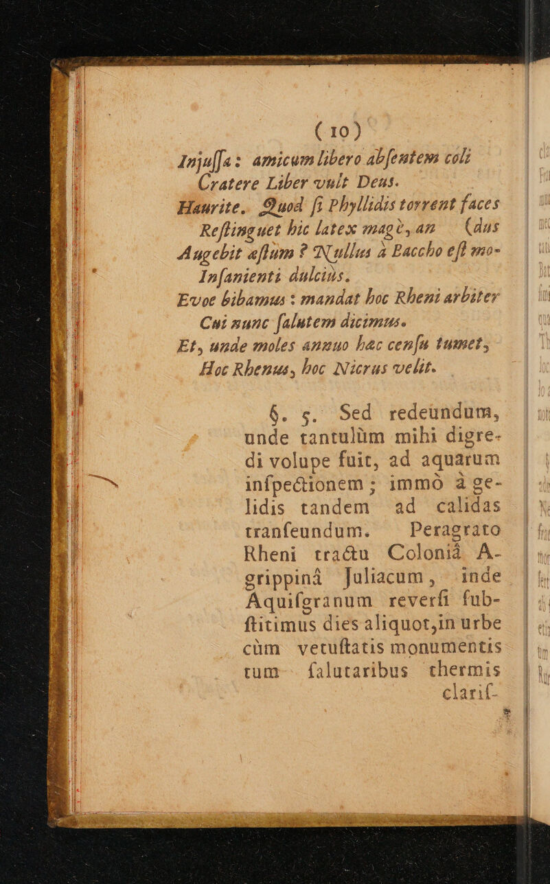 esl MSTCUETT oe S GER EHISIUU- ANUSNEUS Roe LIC gerere v NB pri cpu IIo t tos » Cis g We tilius E » : Ai : ( 10) E Inju[Ja s amicum libero ab [entem colz Cratere Liber vult Dens. Haurite,. uod fi Phyllidis torrent faces Refling uet bic latex mag (ag (dus Augebit aflum ? Nullus à Baccho efl eno- In[anienti dulcius. Evot bibamus : mandat boc Rheni arbiter Cui nunc falutem dicimus. Et, uude moles anuuo bac cen[n tumet, Hoc Rhenus, boc Nicrus velit. 6. s. Sed redeündum, unde tantulüm mihi digre- E. di volupe fuit, ad aquarum m. infpe&amp;ionem ; immó à ge- | lidis tandem ad calidas tranfeundum. ^ —Peragrato Rheni tractu Colonià A. erippiná Juliacum, — inde Aquiferanum reverfi fub- ftitimus dies aliquot,in urbe cüm vetuftatis monumentis rum falutaribus thermis clarif-