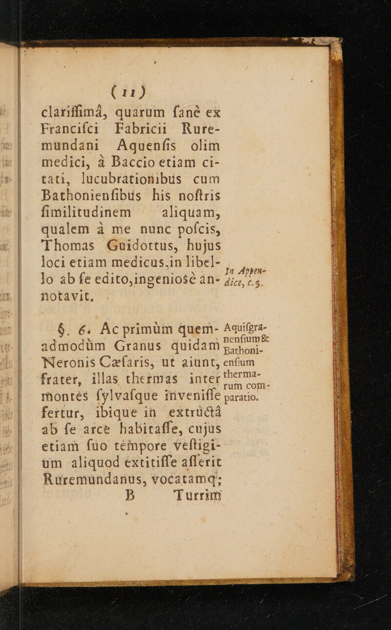 clariffimá, quarum fané ex Francifci Fabricii Rure- mundani Aquenfis olim medici, à Baccio etiam ci- tati, lucubrationibus cum Bathonienfibus his noftris fimilitudinem |— aliquam, qualem à me nunc pofcis, Thomas Guidottus, hujus loci etiam medicus,inlibel- |. , At : :; x In Abbes- lo ab fe edito,ingeniose àn- 757»... notavit. $. 6. Ac primüm quem- Aquifere admodüm Granus quidam pon. Neronis Cafaris, ut aiunt, enfum frater, illas thermas. inter'herma-. montés fylvafque itiveniffe parato. - fertur, ibique ia. extrüctá ab fe arce habitaffe, cujus etiam fuo teinpore veftigi- um aliquod extitiffe afferit Ruremundanus, vocatamq; p E urrim