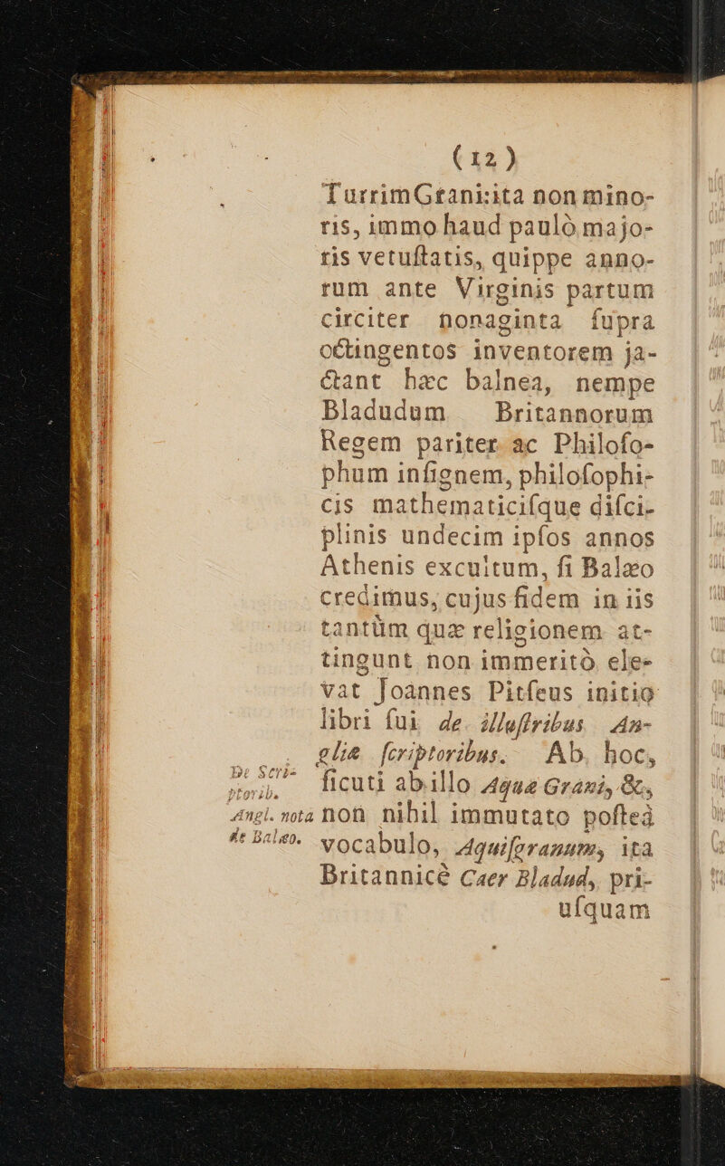 TurrimGtaniita non mino- 15, immo haud pauló ma jo- ris vetuftatis, quippe anno- rum ante Virginis - Pus circiter nonaginta fupra oCungentos inventorem ja- &amp;ant hac balnea, nempe Bladudum Bru aos Regem pariter ac Philofo- phum infignem, philofophi- cis mathema iticifque difci- plinis undecim ipfos annos Athenis excuitum, fi Balaeo Credimus, spe fe. em in lis antüm qua relieionem at- judex non iminerità elee Vat Joànnes Pitfeus initio libri fui 4e Maffribus dn glia feritoribus. Ab. hoc, , ficuti abi illo gae ete Q .»ta non nihil immutato pofteà '*- vocabulo, Aquifgrauumy ità Dritannicé Caer Bladud,. pri- ufquam cu Ba