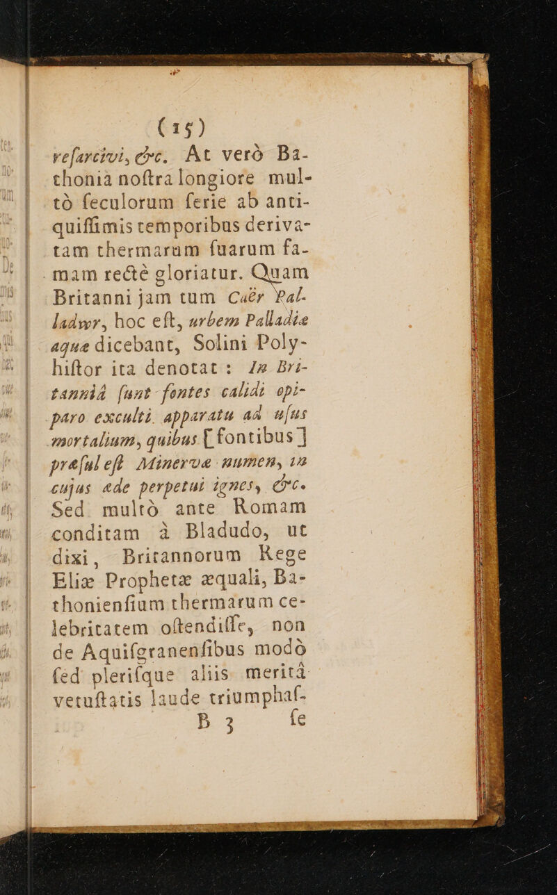 err) vefarcivi, cc, At veró Bai- thonia noftralongiore mul- tó feculorum ferie ab anti- quiffimis temporibus deriva- tam thermaram fuarum fa- mam recte gloriatur. Quam Britanni jam tum Caér Fa. ladywr, hoc eft, urbem Palladis aq«e dicebant, Solini Poly- hiftor ita denotat : 44 Br fanpiA [uut fontes calidi opi- paro exculti. apparatu aa. u[us mor talium, quibus [ fontibus ] pre[ulefü Minerua numen, wo cujas ade perpetui ignes, Q6. Sed multó ante Romam conditam à Bladudo, ut dixi, Britannorum Rege Slim Prophetz zquali, ba- thonienfium thermarum ce- lebritatem oftendilfe, non de Aquifgranenfibus modó (éd pleri(que aliis merit vetuftatis laude triumphal- B 3 ie