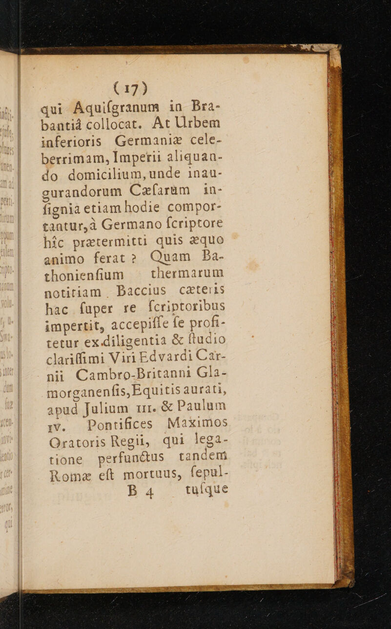 qui Aqui (granum in Bra- bantiá collocat. At Urbem inferioris Germaniz cele- berrimam, Imperii aliquan do domicilium, unde i1nau- gurandorum Cafarüm 1in- fignia e! etiam hodie compor- tantur,à Germano fcriptore hic pratermitti quis aquo animo ferat? Quam Ba- thonienfium | otitiam . Paccius C tetur ex.diligentia &amp; ftudi clariffimi Viri Edvardi Car- nii Cambro- Aucun Gla- morganenfis,Equiti: i E apud Julium ur. &amp;l z ;:v. Pontifices Maximos Oratoris Regii, qui lega- tione perfun&amp; us tandem Roma eft mortuus, fepul-