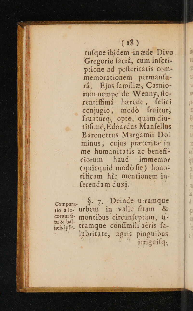 i NEL tufíque ibidem in ede Divo Gregorio facrá, cum infcri- ptione ad polteritatis com- memorationem permanfu- rà. Ejusfamilie, Carnio- rum nempe de Wenny, flo- rentiffimà harede, felici conjugio, modo fruitur; fruaturg, opto, quàm diu- tiffiné,Edoardus Manfejlus Baronettus Margamii Do- minus, cujüs prateritz in me humanitatis ac benefi- ciorum haud | immemor (quicquid modoófit) hono- rificam hic mentionem in- Compara- tio à lo- corum fi- tu &amp; bal- neis ipfis, $. 7. Deinde u:ramque urbem in valle fitam &amp; montibus circunfeptam, u- tramque confimili aeris. fa- lubritate, agris pinguibus : ^ amguiíq;.