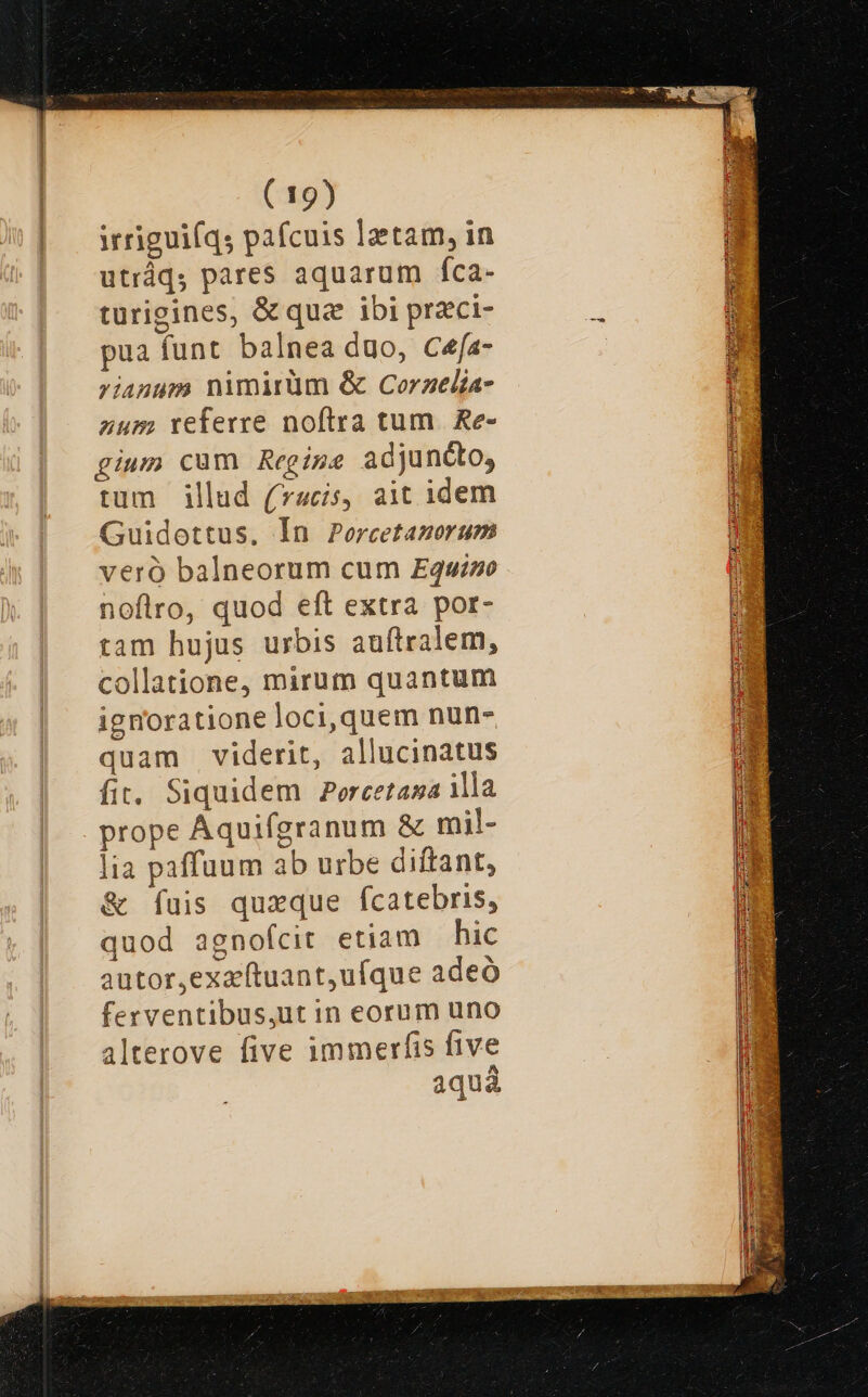 irriguiíqs paícuis lzetam, in utráq, pares aquarum íca- turigines, &amp; qua ibi przci- pua funt balnea duo, Cefa- rianum nimirüm &amp; Corzelia- num referre noftra tum. Re- gium cum Regige adjuncto, trum illud (acis, ait idem Guidottus, Ín Percetamorum veró balneorum cum Equwi»o noflro, quod eft extra por- tam hujus urbis auftralem, collatione, mirum quantum ignoratione oci,quem nun- quam viderit, allucinatus fit. Siquidem Porcetasa illa prope Áquifgranum &amp; mil- lia paffuum ab urbe diftant, &amp; fíuis quxque fcatebris, quod agnofcit etiam — hic autor,exacftuant,ufque adeó ferventibus,ut in eorum uno alterove five immerfis five