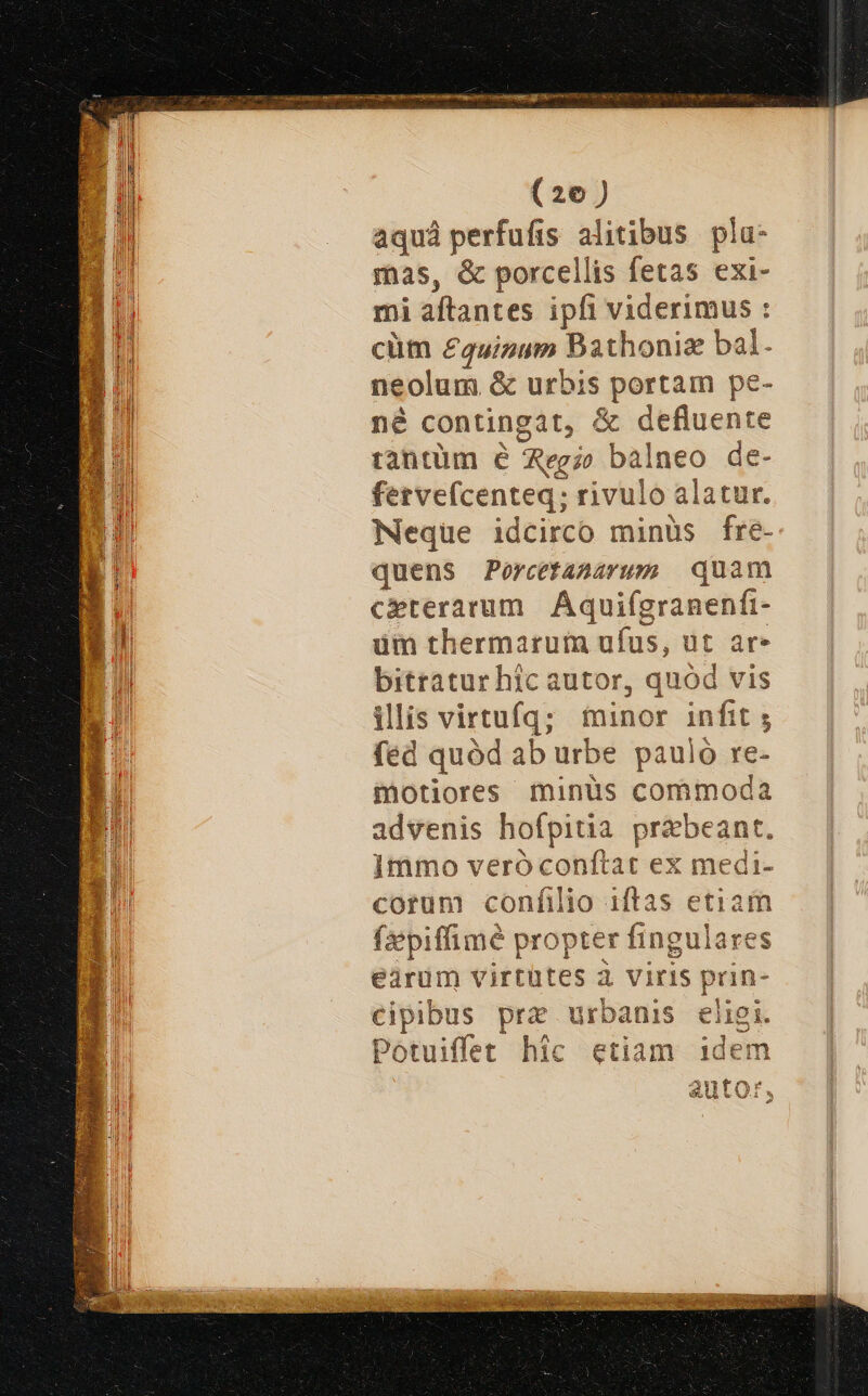 (26) aquá perfufis alitibus pla- mas, &amp; porcellis fetas exi- mi aftantes ipfi viderimus : cüm £quizum Bathoniz bal- neolum &amp; urbis portam pe- né contingat, &amp; defluente rantüm é Agi» balneo de- fetvefcenteq; rivulo alatur. Neque idcirco minüs fre- quens Percetasarusm quam M. ceterarum | Áquifgranenfi- i Wl üm thermarum ufus, ut ar» ii bitratur hic autor, quód vis i illis virtufq; minor infit ; fed quód ab urbe pauló re- motiores minüs commoda | advenis hofpitia. praebeant. » 1mmo veróconftat ex medi- j corum confilio iftas etiar fiepiffimé propter fingulare earum virtütes à viris prin- cipibus pre urbanis eligi. Potuiffet hic etiam idem autor, Y3 L3 Á S