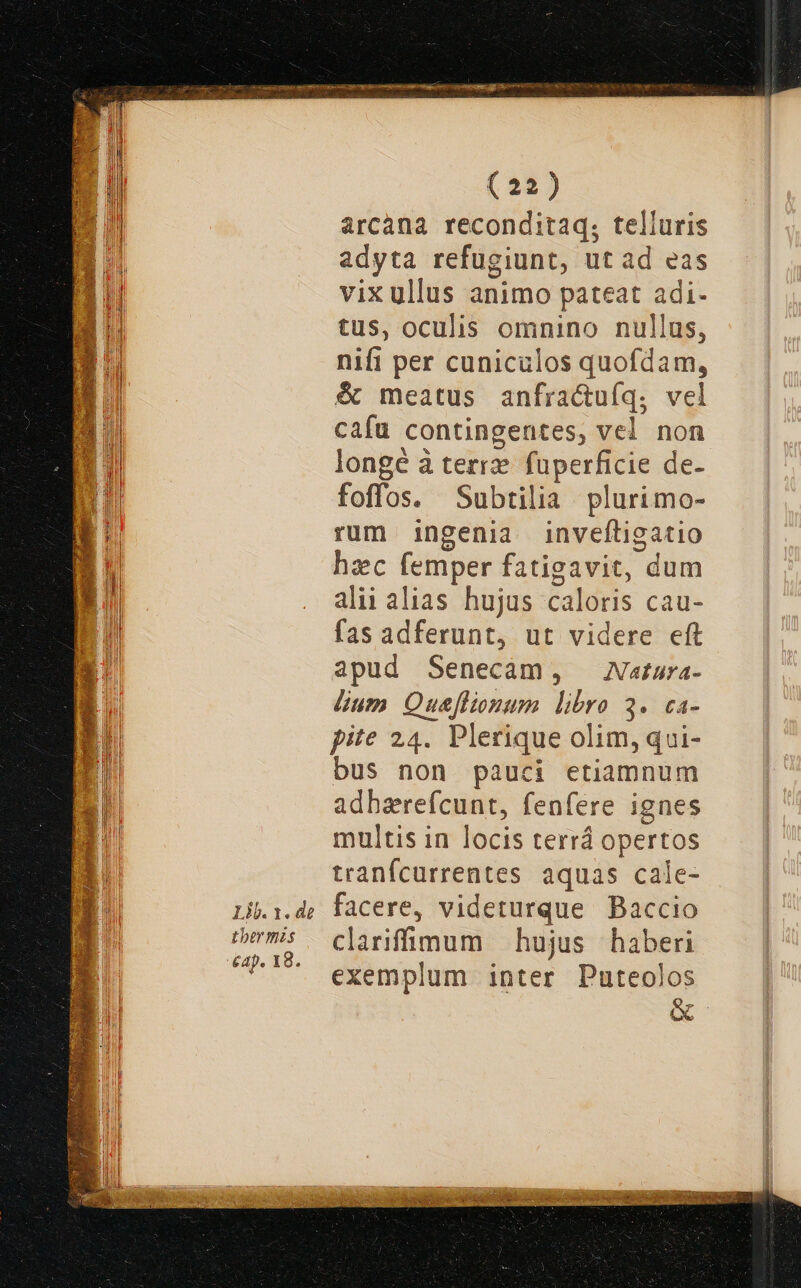 Lib. 1. de Lbermzs £ap. 18. (22) arcana reconditaq; telluris adyta refugiunt, ut ad eas vixullus animo pateat adi- tus, oculis omnino nullus, nifi per cuniculos quofdam, & meatus anfractuíq; vel cafu contingentes, vel non longe à terrz. fuperficie de- foffos. Subtilia plurimo- rum ingenia inveftigatio hzc (emper fatigavit, dum alii alias. hujus caloris cau- fas adferunt, ut videre eft apud Senecàm, Natara- dum Que[lionum libro 3. ca- pite 24. Plerique olim, qui- bus non pauci etiamnum adbarefcunt, fenfere ignes multis in locis terrá Opertos tranfcurrentes aquas cale- facere, videturque Baccio clariffüu«I:coum — hujus haberi exemplum inter Puteolos &