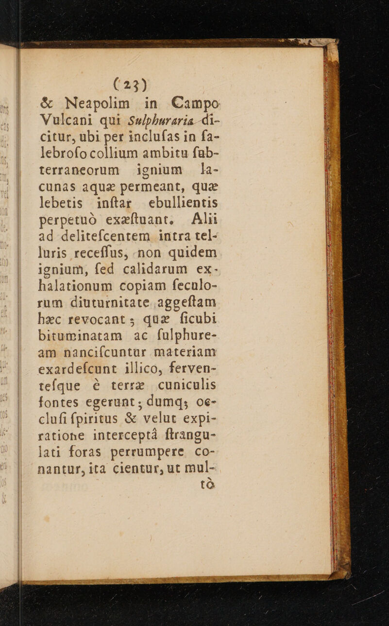 &amp; Neapolim in Campo Vulcani qui Suiphburaria -di- citur, ubi per inclufas in fa- lebrofo collium ambitu fub- terraneorum ignium la- cunas aqua permeant, qua lebetis inftar ebullientis perpetuó exaítuant, Alii ad delitefcentem intra tel- luris receffus, non quidem ignium, fed calidarum ex. halationum copiam feculo- rum diuturnitate. aggeftam hac revocant ; qua ficubi bituminatam ac fulphure- am nancifcuntur materiam exardefcunt illico, ferven- tefque é terre cuniculis fontes egerunt ; dumq; oe- clufi fpiritus &amp; velut expi- ratione interceptá ftrangu- lati foras perrumpere co- nantur, ita cientur, ut mul- tà