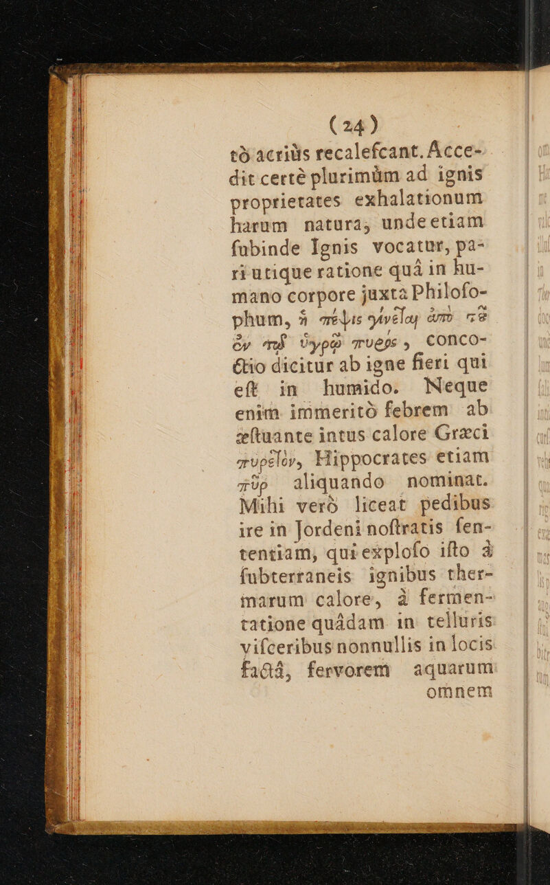 tà acriüis recalefcant. Acce- dit certé plurimüm ad ignis proprietates exhalationum harum natura, undeetiam fubinde Ignis vocatur, pa- ri utique ratione quá in hu- mano corpore juxta Philofo- phum, 5 qe is g4velay am ne Cy má Uype TUE , Conco- &amp;io dicitur ab igne fieri qui eft in humido. Neque enim. immeritó febrem ab ztuante intus calore Graci zupslór, Hippocrates etiam ;9p aliquando nominat. Mihi veró liceat pedibus ire in Jordeni noftratis fen- tentiam, qui explofo ifto 3. fubterraneis ignibus ther- marum calore, à fermen- tatione quádam. 1n. telluris vifceribus nonnullis in locis fadtd, fervorem aquarum omnem