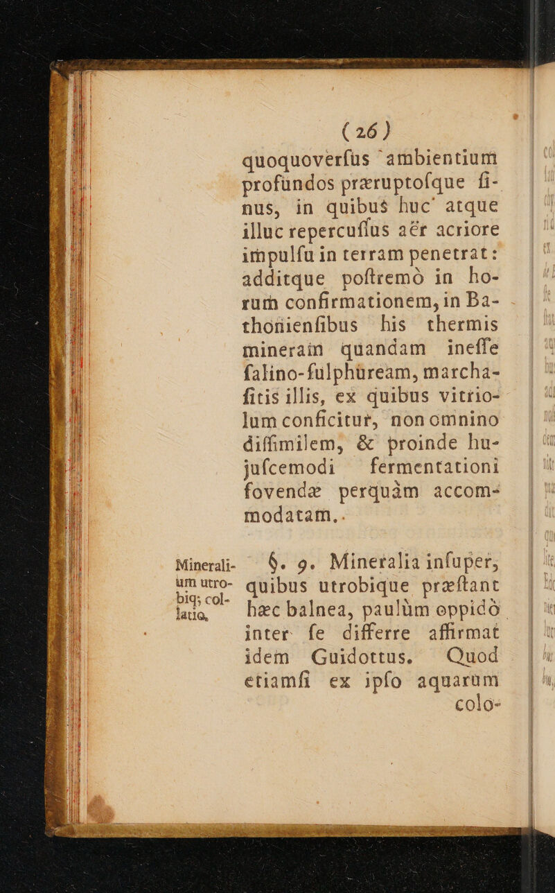 quoquoverfüs ambientium profundos przruptofque fi- nus, in quibus huc' atque illuc repercufius aér acriore impulfu in terram penetrat: additque poftremó in ho- rum confirmationem, in Bà- thoüienfibus his thermis minerain quandam ineffe falino-fulphüream, marcha- fitis illis, ex quibus vitrio- jum conficitur, non omnino difimilem, &amp; proinde hu- jufcemodi — fermentationi fovende perquàm accom- modatam. 6. s. Mineralia infuper, quibus utrobique praftant hac balnea, paulüm oppido | inter fe differre affirmat idem Guidottus, — Quod etiamfi ex ipfo aquarum colo-