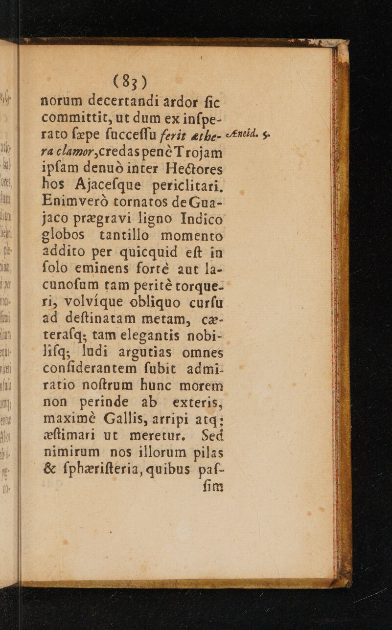 norum decertandi ardor fic committit, ut dum ex infpe- ra clamor,credas pene T rojam ipfam denuó inter Hectores hos Ajacefque periclitari, Enimveró tornatos deGua- jaco pregravi ligno Indico globos tantillo momento addito per quicquid eft in folo eminens forté aut la- cunofum tam perité torque- ri, volvíque obliquo curfu ad deftinatam metam, cz- tera(q. tam elegantis nobi- híq; ludi argutias omnes confiderantem fubit admi- ratio noftrum hunc morem non perinde ab exteris, maximé Gallis, arripi atq; eftimari ut meretur. Sed nimirum nos illorum pilas &amp; fphzrifteria, quibus. paf- : fim