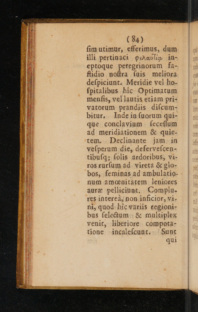 ( 84) fim utimur, efferimus, dum illi pertinaci | giAavlic, in- eptoque pefegrinorum fa- fidio noftra fuis meliora defpiciunt. Meridie vel ho- fpitalibus hic Optimatum menfis, vel lautis etiam pri- vatorum prandiis diícum- bitur, Indein fuorum qui- que conclavium feceflum ad meridiationem &amp; quie- tem. . Declinaote jam. in véfperum die, deferveícen- tibufq; folis ardoribus, vi- ros rurfum ad. vireta &amp; glo- bos, feminas ad ambulatio- num amoenitartem leniores aure pelliciunt, | Complu- res interea, non inficior, vi- ni, quod. hic variis regioni- bus fele&amp;um .: &amp; multiplex venit, liberiore compota- tione incaleícunt.. Sunt qui