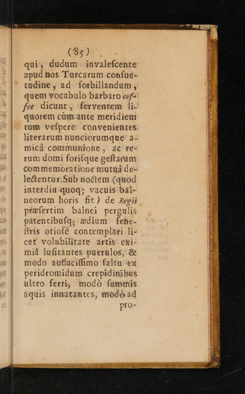 ($5 ) qui; dudum . invalefcente tudine ; ad. forbillandum ; quem vocabulo barbaro cif^ tum vefpere convenientes mici communione, ac fe- rum domi forifque geftarum lectentur.Sub noctem (quod interdiu quoq: e bal- neorum horis fit) c e Regii praefertim. balnei pergulis pátentibufq. dium fehe- ftris otiofé contemplari li- cet volubilitate artis: exi- mià lufitàántes puerülos; &amp; modo autaciffimo faltu ex peridromidum crepidinibus ultro ferti, modo fümmis aquis innatantcs, módo ad pro-