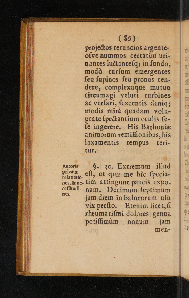 E m—— SG XR ever 3 ( 86) projectos teruncios argente- ofve nummos certatim uri- nantes lu&amp;antefq, in fundo, modó rurfum emergentes feu fupinos feu pronos ten- dere, complexuque mutuo circumaági veluti turbines ac verfari, fexcentis deniq; modis mirà quadam volu- ptate fpectantium oculis fe- fe ingerere. His Bathonie animorum remiffionibus, his laxamentis tempus teri- tur, Autoris $. 3o. Extremum illud Paxano. €. Ut quz me bic fpecia- nes, &amp;ne- tim. attingunt paucis expo- cífitud- nam, Decimum feptimum et jim diem in balneorum ufu vix perfto. Etenim licet,fi rheumatifmi dolores genua potiffimüm nonum jam men-