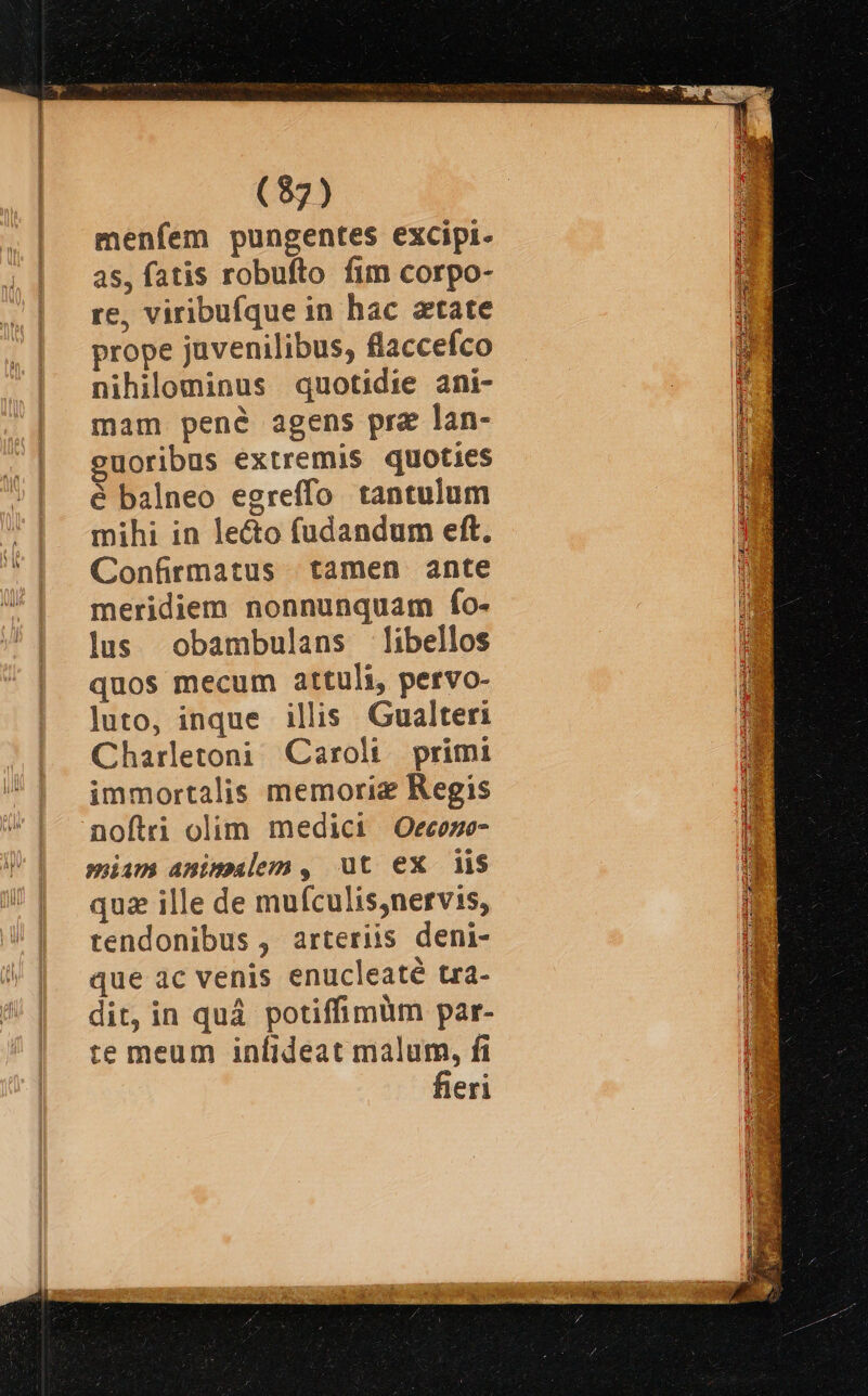 menfem pungentes excipi. as, fatis robufto fim corpo- re, viribufque in hac atate prope juvenilibus, flaccefco nihilominus quotidie ani- mam pené agens pre lan- guoribus extremis quoties é balneo egreffo tantulum mihi in le&amp;o fudandum eft. Confirmatus tamen ante meridiem nonnunquam fo- lus obambulans libellos quos mecum attuli, pervo- luto, inque illis Gualteri Charletoni Caroli. primi immortalis memorie Regis noftri olim medici Oecoze- miim amimalem, ut ex iis quz ille de mufculis,nervis, tendonibus , arteriis deni- que àc venis enucleaté tra- dit, in quá potiffimum par- te meum infideat malum, fi fieri Ts