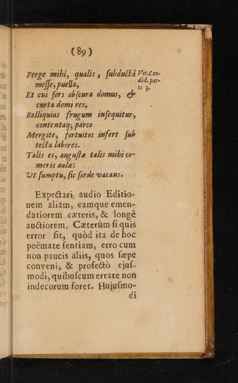eme[Jes puella, Et chi fors ob[cura domus, e cyta domi res, Relliquias frugum in[equitur, conte ntaqs parco Mergite, fortuitos infert. fub teífa labores. | Talis es, augufl talis mihi co- mer is aula: Ut fumptiu, fic forde vacans. Expe&amp;ari audio Editio- nem aliam, eamque emen- datiorem cxteris, &amp; longé auctiorem. Caterüm fi quis error fit, quód ita de hoc poémate fentiam, erro cum non paucis aliis, quos faepe conveni, &amp; profe&amp;ó ecjuf- modi, quibufcum errare non indecorum foret. Hujuímo- di ^j 398 E LUN
