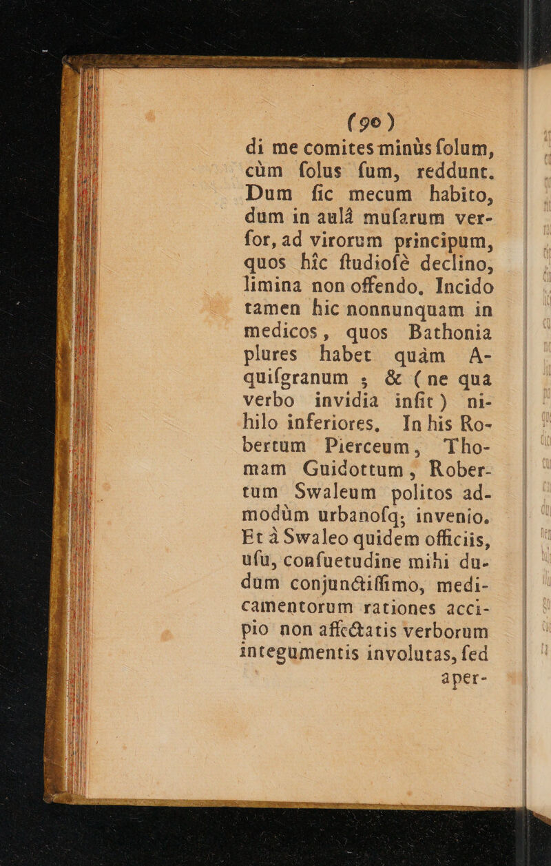 (96) di me comites minus folum, cüm folus fum, reddunt. Dum fic mecum habito, dum in auld mufarum ver- for, ad virorum principum, quos hic ftudiofé declino; limina non offendo, Incido tamen hic nonnunquam in medicos, quos Bathonia plures habet quàm A- quiferanum ; &amp; (ne qua verbo invidia infit) ni- hilo inferiores, In his Ro- bertum Pierceum, Tho- mam QGuidottum , Rober- tum S5waleum politos ad- modüm urbanofq; invenio. Et àSwaleo quidem officiis, ufu, confuetudine mihi du- dum conjunc&amp;iffimo, medi- camentorum rationes acci- pio. non affe&amp;atis verborum integumentis involutas, fed aper-