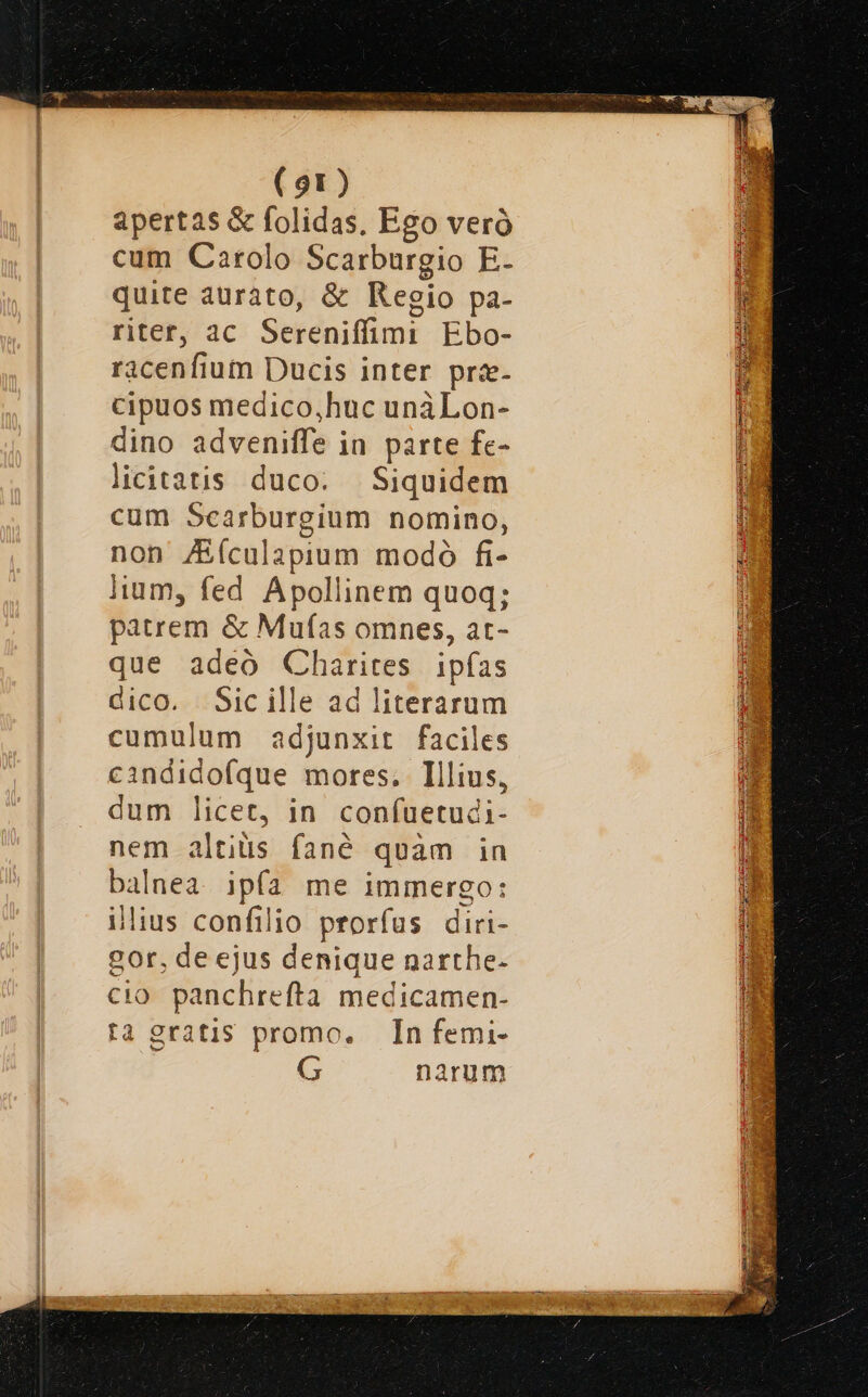 apertas &amp; folidas. Ego veró cum Carolo Scarburgio E- quite aurato, &amp; Regio pa- riter, ac Sereniffimi Ebo- racenfium Ducis inter pra- cipuos medico,huc unàLon- dino adveniffe in parte fe- licitatis duco. Siquidem cum Scarburgium nomino, non /Eículapium modó fi- lium, fed Apollinem quoq; patrem &amp; Muías omnes, at- que adeo Charites ipfas dico. Sic ille ad literarum cumulum adjunxit faciles cindidofque mores. Illius, dum licet, in confuetudi- nem altiüs fané quàm in balnea ipfa me immergo: ilius confilio prorfus diri- gor, de ejus denique narthe- cio. panchrefta medicamen- ta gratis promo. In femi- G narum