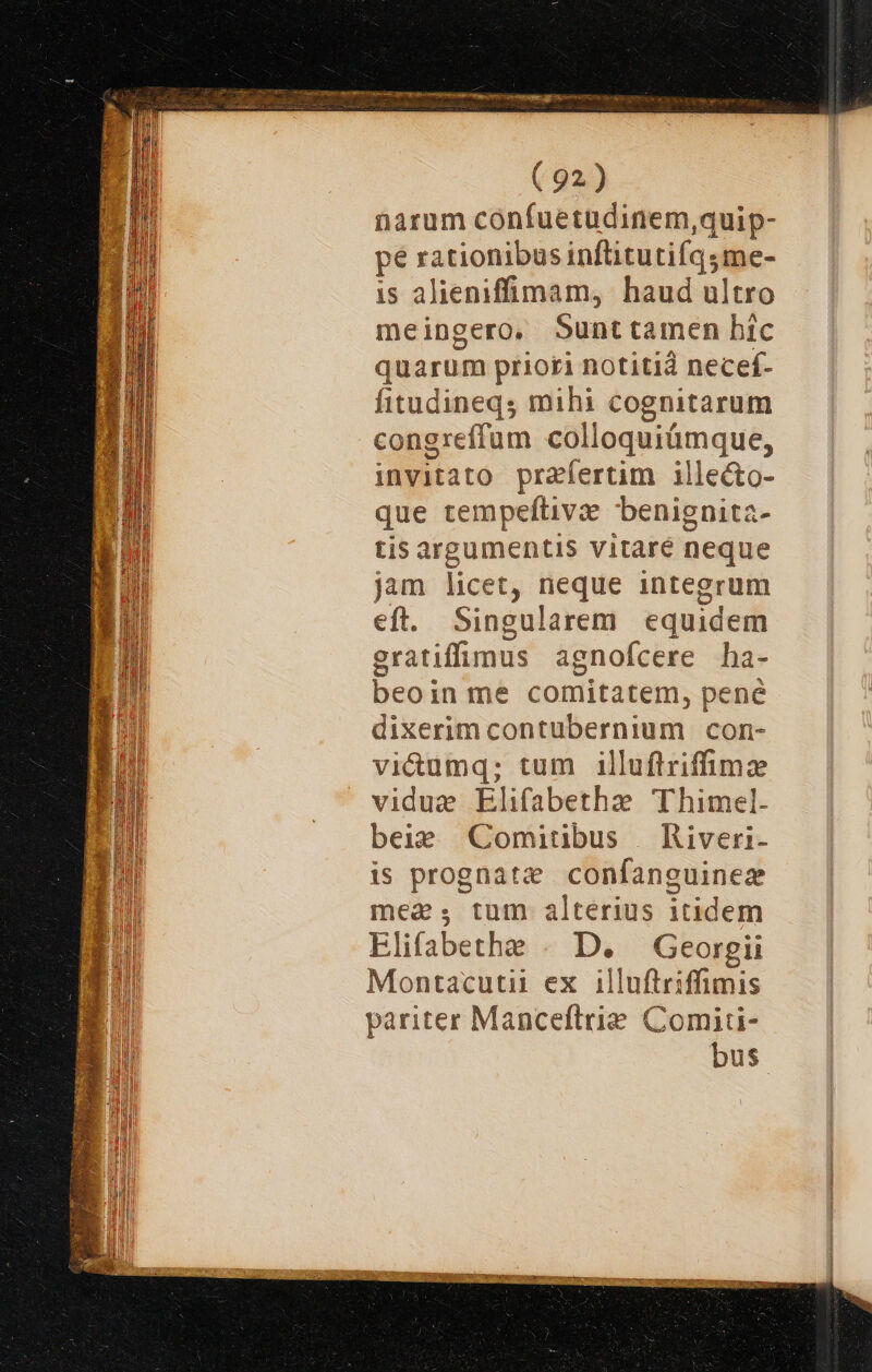 7t Fem il IeUg die ert aC Eq pe Li NE: gne rect bragas ( 92.) narum cónfuetudinem,quip- pe rationibus inflitutifqsme- is alieniffimam, haud ultro meingero. Sunttamen hic quarum priori notitid necef- fitudineqs mihi cognitarum congreffum colloquiümque, invitato praefertim ille&amp;to- que tempeftivz benignita- tis argumentis vitaré neque jam licet, neque integrum eft. Singularem equidem gratiffimus agnofcere ha- beoin me comitatem, pené dixerim contubernium con- vi&amp;umq; tum illuftriffimz vidue Elifabetha Thimel. beie Comitibus | Riveri- is prognatz confanguinez mea, tum alterius itidem blifabethe . D. Georgii Montacutii ex .illuftriffimis pariter Manceftrie. Comiti- bus