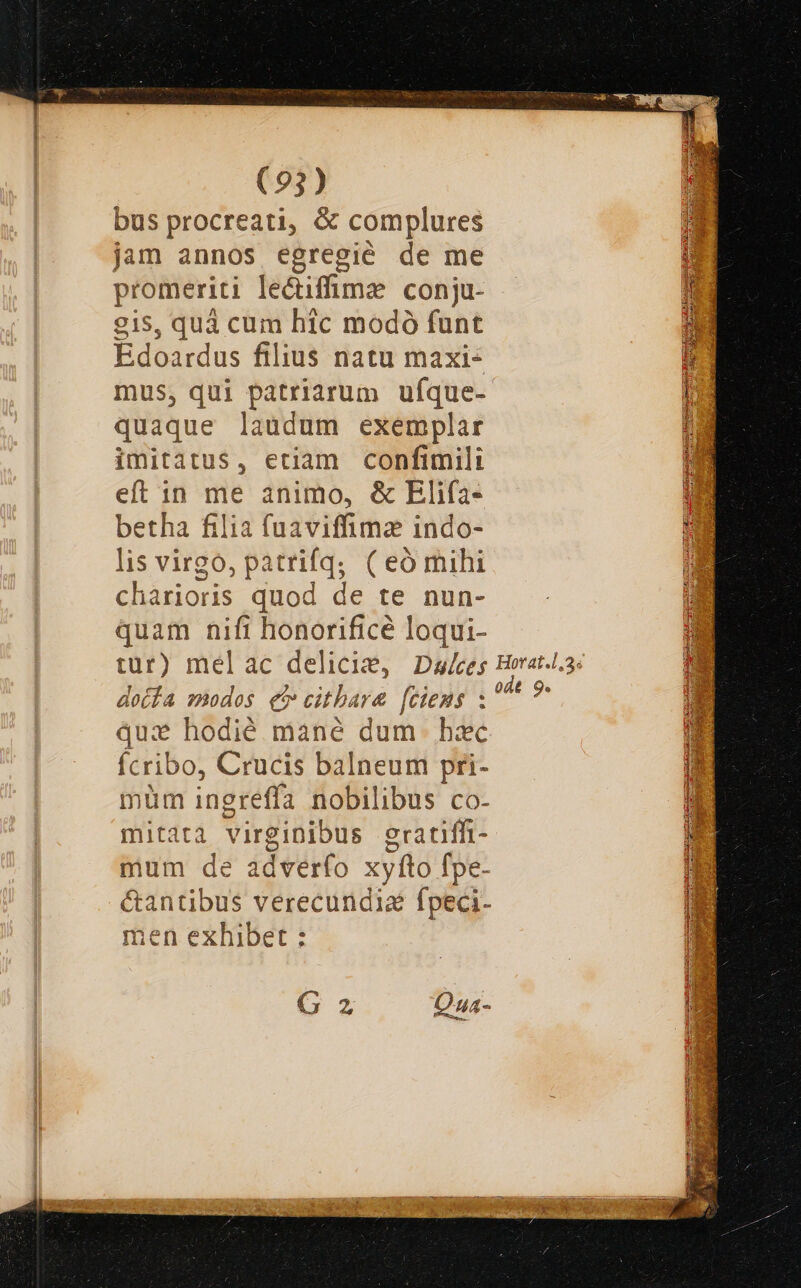 bus procreati, &amp; complures jam annos egregié de me promeriti lecifmz conju- g1s5, quà cum hic modó funt Edoardus filius natu maxi mus, qui patriarum ufque- quaque laudum exemplar imitatus, etiam confimili eft in me animo, &amp; Elifa- betha filia fuaviffima indo- lis virgo, patrifq; (eómihi charioris quod de te nun- quam nift honorificé loqui- doifa modos e cithara [ciens : qui hodié mané dum. hac ícribo, Crucis balneum pri- nüm ingreffa nobilibus co- mitatà virginibus eratiff- mum de adverfo xyíto fpe- men exhibet : G2 Qua-