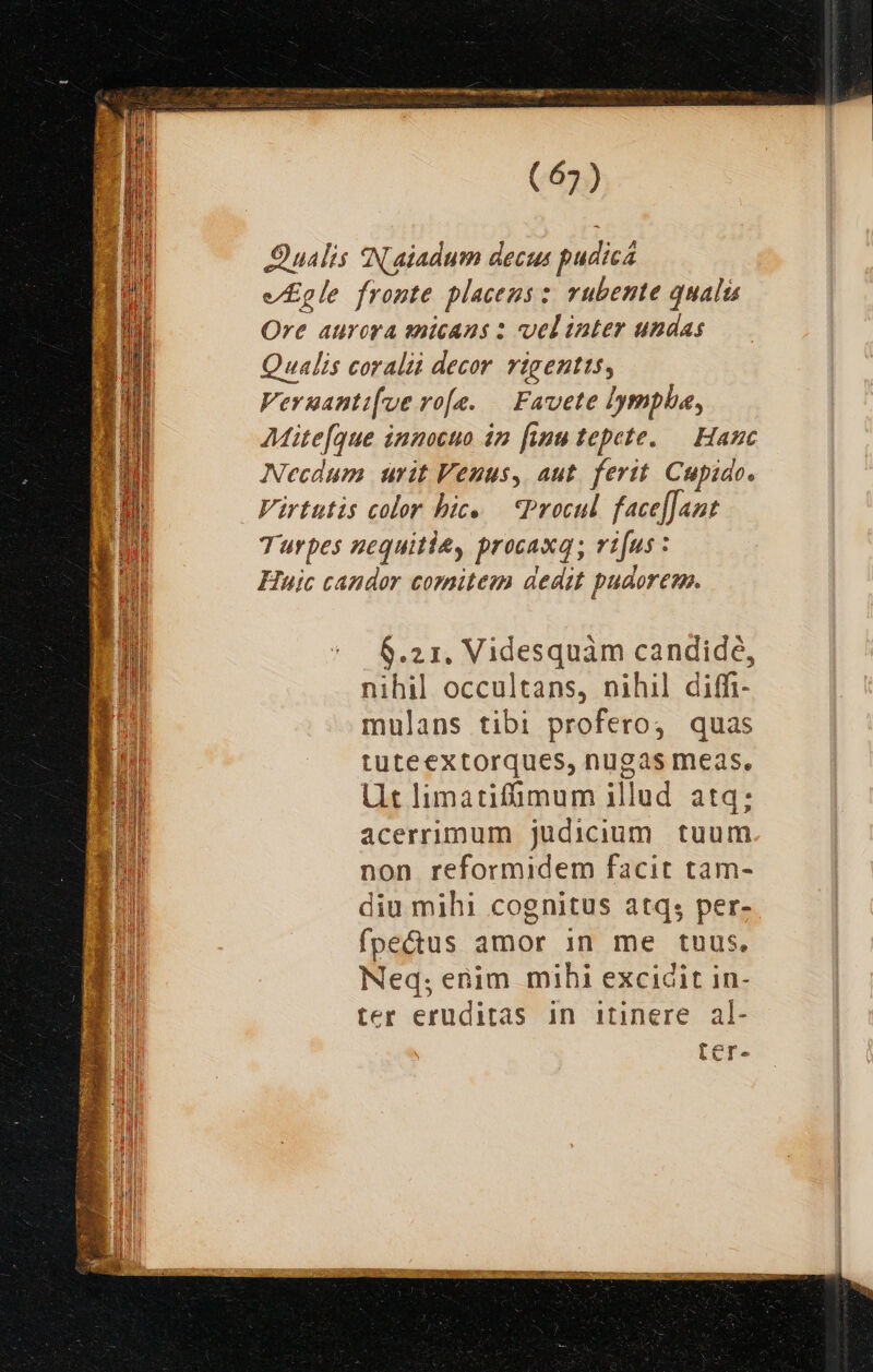 MUS codem NL er itt gn li DR es etn pe re o MSN DIS Some ono (67) Qualis SN.aiadum decus pudica e/Egle fronte placeusz vubente quali Ore aurora snicans : vel inter undas Qualis coralii decor vigentts, Veruanti[ve vo[e. — Favete lympha, Mite[que innocuo 42 finu tepete. — Hanc Necdum urit Venus, aut. ferit. Cupido. Virtttis color bic. — Procul. face[Jant Turpes nequitiey procaxq; ri[us : Huic candor comitem dedit pudorem. 6.21. Videsquam candide, E nihil occultans, nihil diffi LM mulans tibi profero, quas LET tuteextorques, nugas meas. Ut limatifümum illud atq; acerrimum judicium tuum non reformidem facit tam- diu mihi cognitus atq; per- fpectus amor in me tuus. Neq; enim mihi excidit in- ter eruditas in itinere al- ter-