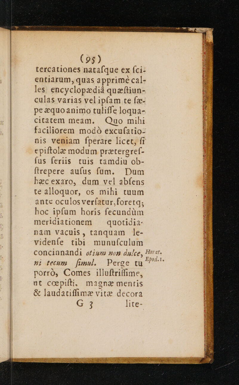 tercationes natafque ex fci- entiarum, quas apprimé cal- les. encyclopzdiá quaftiun- culas varias vel ipfam te fz- pe equoanimo tuliffe loqua- citatem meam. — Quo mihi faciliorem modó excuf(atio- nis veniam fperare licet, fi epiftola modum prztergref- fus feriis tuis tamdiu ob- firepere aufus füum. Dum becexaro, dum vel abfens te alloquor, os mihi tuum ante oculosveríatur,foretq; hoc ipfum horis fecundüm merldiationem — quotidia- nàm vacuis, tanquam le- videnfe tibi munufculum ni tecum fimul. Perge tu porró, Comes illuftriíffime, ut ccepifti, magna menris & laudatiffimze vitz? decora G 3 lite-