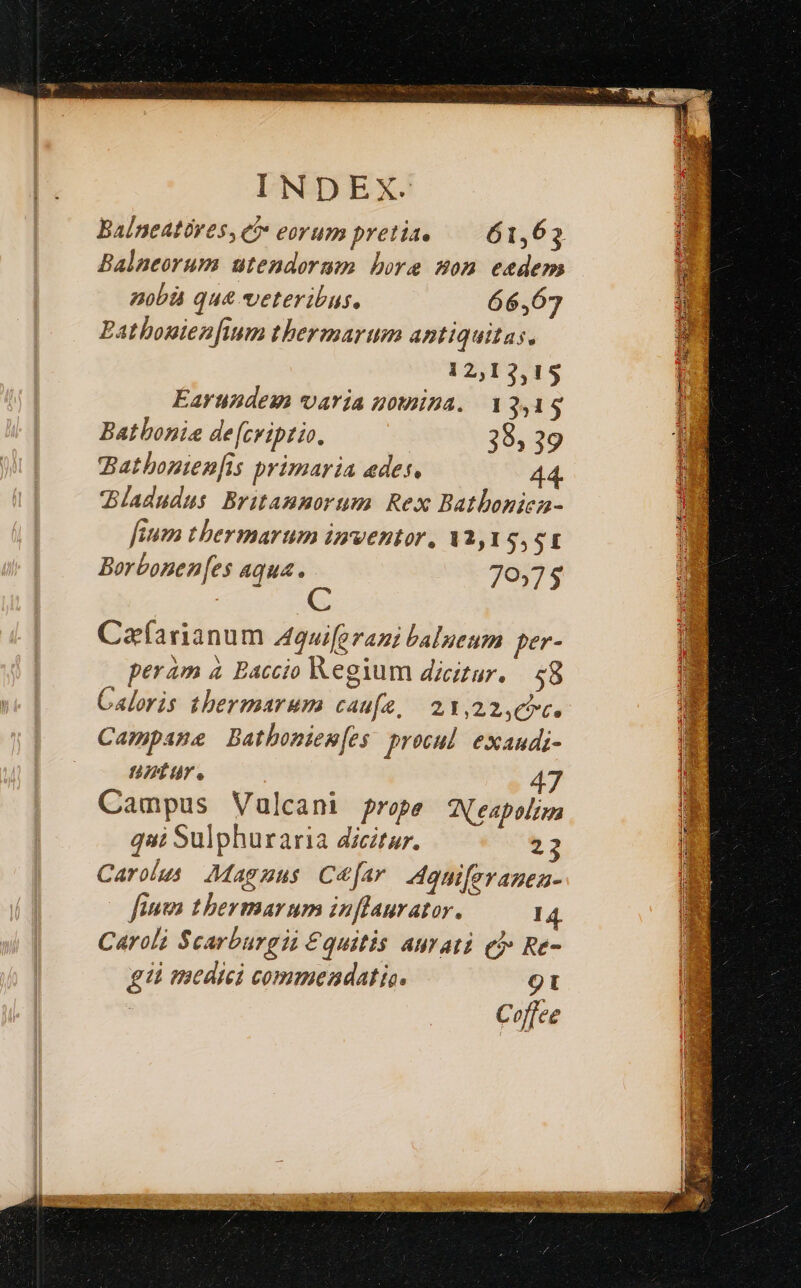 Balneatóres, ci» eorum pretia, 61,63 Balneorum uütendorum bore son eedem nobà qu& veteribus. 66,67 Batbonien[ium thermarum antiquitas, 12,13,15 Earundesm varia nomina. 13,19 Batbonia de[cviptio. 38, 39 Bathonienfis primaria edes. Bladudus Britammorum Rex Batboniea- feum ther marum inventor, Va,19, o1 Borbonen[es aqua js 70375 Cafarianum Aquiforami balneum per- peram à Baccio Regium dicitur. $8 Caloris thermarum caufe, 21,22,€7c. Campane Bathoniem[es procul exanudi- ntur. 47 Campus Vulcani prope Nespolizn qai Sulphuraria dicitur. 2 Carolus Magzus C&[ar 4quiferanea- fuma tbermarum inflaurator. 14 Caroli Scarburgii €quitis aurati eb Re- gi medici commendatio. 9t Coffee