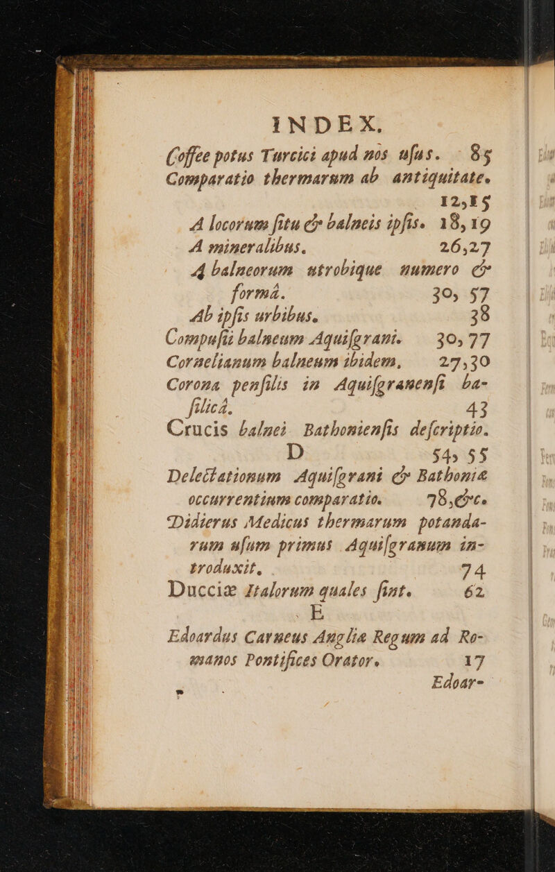 WS Ce IENIMU Rn HUY PAAR ii QI BR or s MB pa n LH WEN ZI Senensis INDEX. (Coffee potus Turcici apud mos ufus. 85 Comparatio thermarum ab. antiquitate. I2,E $ A locorum fitu ej balneis ipfis. 18,19 A mineralibus. 26,27 44 balneorum | utrobique. uumero. e forma. 20, $7 Ab ipfis urbibus. 38 Compufia balneum AAqui[grami. — 30,77 Coraelianum balneum ibidem, | 27,30 Coroma pen[iis im Aquifgramen[i | ba- fulica, Crucis £a/gei. Batbonienfis. defcriptio. Dis $4» 55 Deleitationum Aqui[prani c» Batbonit occurrentium comparatio. 78,€*c. «Didierus Medicus tbermarum potanda- vum u[um primus | Aquilgramum in- Iroduxit, 74 Duccia zralorum quales. fint. 62 Edoardus Carueus Anglia Regum ad. Ro- 44505 Pontifices Orator. 17 Edear-