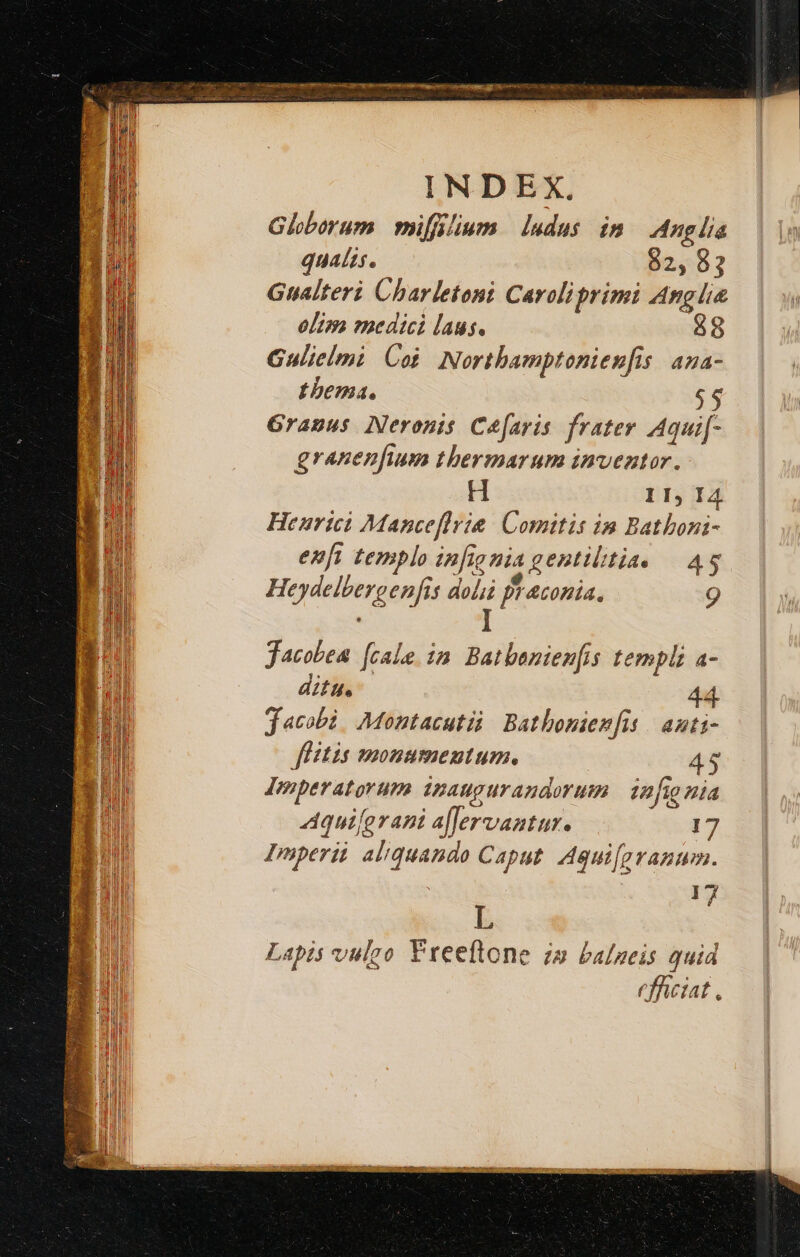 Globorum mifflium ludus im | Anglia qualis. 82, 82 Gualteri Charletoni Caroliprimi Anglie olim medici laus. 88 Gulielmi Cot Northamptonienfis | ana- Lbema. 6$ Gramus Neronis Cefaris frater Aqui[- granenfium thermarum inventor. H II, I4 Heurici Manceflrie Comitis in Bathoni- en[i templo infionia gentilitia. — 4$ . e ; Heydelbergenfis doli fraconia. 9 Jacobea [cale im Batbeniem[is templi a- ditu. 44 Jacobi. Montacutii Bathonien[it | auti- fHitis monumentum, 45 Imperatorum inaugurandorum | infignia Aqui[erani a[Jervantur. 17 Imperii aliquando Caput. Aqui[pranum. mi j Lapis vulgo Freeftone zs balueis quid rfhciat,