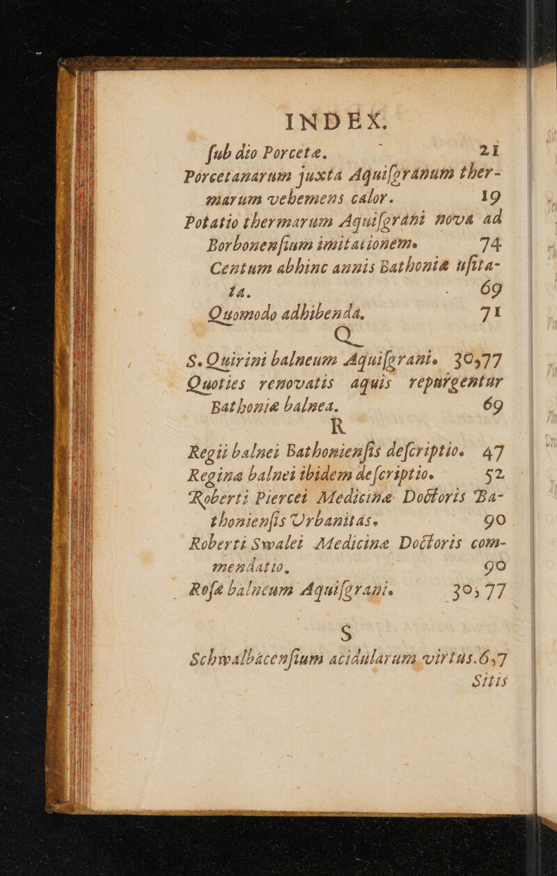 fub dio Porcete. 2i Porcetagarum juxta Aqui[pranum ther - auarum vebemens jut 19 Potatio tbermarum Aqui[grani. nova ad Borbonen [ium imitai iom. 74 Centum abhinc annis Bathonit uftta- 14. o Quomodo adbibenda. 71 S. Ouirini balneum Aqui[grant. 30477 Quoties removatis Aquis repargentur Bat bonie balnea. 6g Regii balnei Batbonienfts defcriptio. 47 Regina balnei tbidem de feriptiae 52. Roberti Piercet. Medicina: Doctoris Ba- Lbonien[is Urbanitas. go Roberti Swalei. Medicine Docforis com- mendatio, go (2 ) Ref balucum Aqui[grani. 305 77 6c wall bác 2 RAP ACLA iu Ar £02 virus. bs 7 [qj 23.3 ibd
