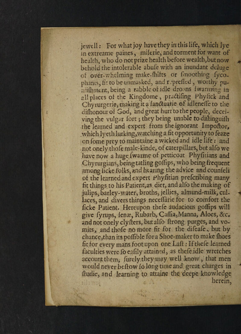 je we 11: For what joy have they in this life, which lye in extreame paines, mikrie, and torment for want of health, who do not prize health before wealth,but now behold the intolerable abule with an inundant deluge of over-whelming make-fhifts or fnoothing fyco- phants, fit to be unmasked, and r.-prdTed, worthy pu- nlifliment, being a rabble of idle dro tns /warming in all places of the Kingdome, pradtifing Phyfick and Chy mrgerie, making it a landuarie ofidleneffeto the difhonourof God, and great hurt to the people, decei¬ ving the vulgar fort; they being unable todhlinguifh the learned and expert from the ignorant Impoftor, which lyeth lurking,watching a fit opportunity to feaze on fome prey to maintaine a wicked and idle life: and not onely thofe male-kinde, of caterpillars, but alfo we have now a hugelwarmeof petticoat Phyfidans and Chyrurgians, being tailing goifips, who being frequent among ficke folks, and hearing the advice andcounfeli of the learned and expert Phyfitian preferibing many fit things to his Patient,as diet, and alfo the making of julips, barley-water, broths, jellies, almund-milk, cul. laces, and divers things neceffarie for to comfort the ficke Patient. Hereupon thefc audacious goffips will give fyrups, fenag Rubarb, CafIia,Manna, Aloes, &c. and not onely clyflers, but alfo ftrong purges, and vo¬ mits, and thofe no more fit for the difeafe, but by chance,than its poffible fora Shoe-maker to make fhoes fit for every mans foot upon one Laft: Ifthefe learned faculties were foeafily attained, as thefeidle wretches account them, furdythey may well know, that men would never be flow fo long tune and great charges in ftudie, and learning to attaine the deepe knowledge herein,