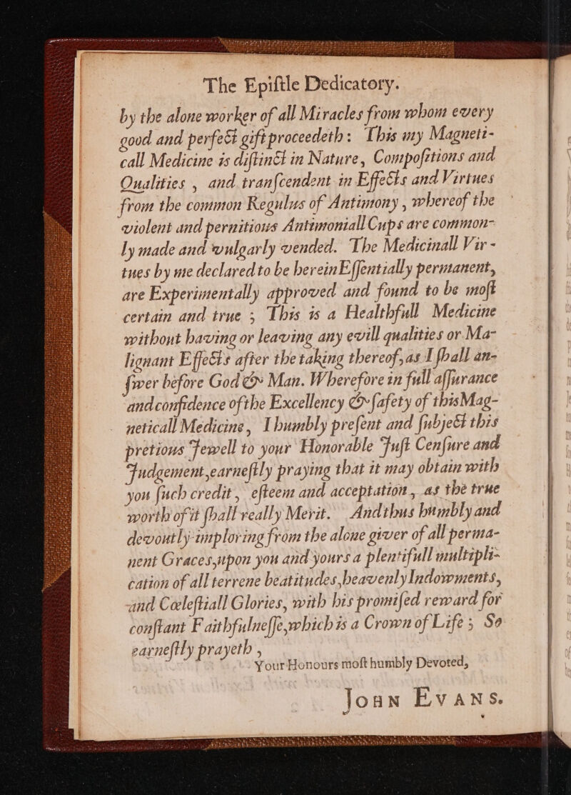 The Epiftle Dedicatory. by the alone worker of all Miracles from whom every good and perfec gift proceedeth : This uy Maguetz- call Medicine is diftinct in Nature, Compofztions and Oualities , and tran{cendent in Effects and Virtues from the common Regulus of Antimony , whereof the violent and pernitiows Antunoniall Cups are common- ly made and wulgarly vended. The Medicinall Vir - tues by me declared to be hereinE{fentially permanent, are Experimentally approved and found to be moft certain and irne &gt; This is a Healthfull Medicine without having or leaving any evill qualities or Ma- lignant Effects after the taking thereof, as 1 fball an- fiver before God cy Man. Wherefore in full affurance and confidence ofthe Excellency © fafety of thisMag- neticall Medicine, Ibumbly prefent and {ubjett this pretious Fewell to your Honorable Fuft Cenfure and Fudgement,earneftly praying that it may obtain with you {uch credit, efteent and acceptation, as the true worth of it hall really Merit. Andthus bumbly and devoutly-imploring from the alone giver of all perma- nent Graces,upon you and yours a plentifull multipli- cation of all terrene beatitudes beavenl. yIndowments, and Coeleftiall Glories, with his promifed reward for conftant F aithfulnef[e,which is a Crown of Life; Se earne(tty prayeth ie Your Honours moft humbly Devoted,