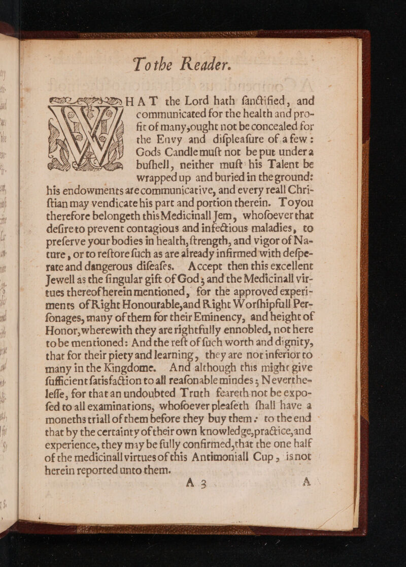 Tothe Reader. CULES HAT the Lord hath fandified, and \ LANG / t}/ communicated for the health and pro- \ y \ Pi; : fir of many,oughte not be concealed for the Envy and difpleafure of .a few : Gods Candle muft not be put under a bufhell, neither muft: his Talent be wrapped up and buried in the ground: his endowments are communicative, and every reall Chri- {tian may vendicate his part and portion therein. Toyou therefore belongeth this Medicinall Jem, whofoever that defireto prevent contagious and infectious maladies, to preferve your bodies in health, ftrength, and vigor of Na- ture , or to reftore fuch as are already infirmed with defpe- Jewell as the fingular gift of Gods and the Medicinall vir- tues thereofhereinmentioned, for the approved experi- ments of Right Honourable,and Right Worbhipfull Per- fonages, many of them for their Eminency, and height of Honor, wherewith they are rightfully ennobled, not here tobe mentioned: And the reft of fuch worth and dignity, thar for their piety and learning, they are not inferior co many inthe Kingdome. And although chis might give fufficient fatisfaction to all reafonable mindes ; Neverthe- lefle, for thatan undoubted Truth feareth-not be expo- fed to all examinations, whofoever pleafeth fhall have a monethstriall of them before they buy them. to the end that by the certainty of their own knowledge, practice,and experience, they may be fully confirmed,that the one half of rhe medicinall virruesofthis Antimoniall Cup, isnot herein reported unto them.
