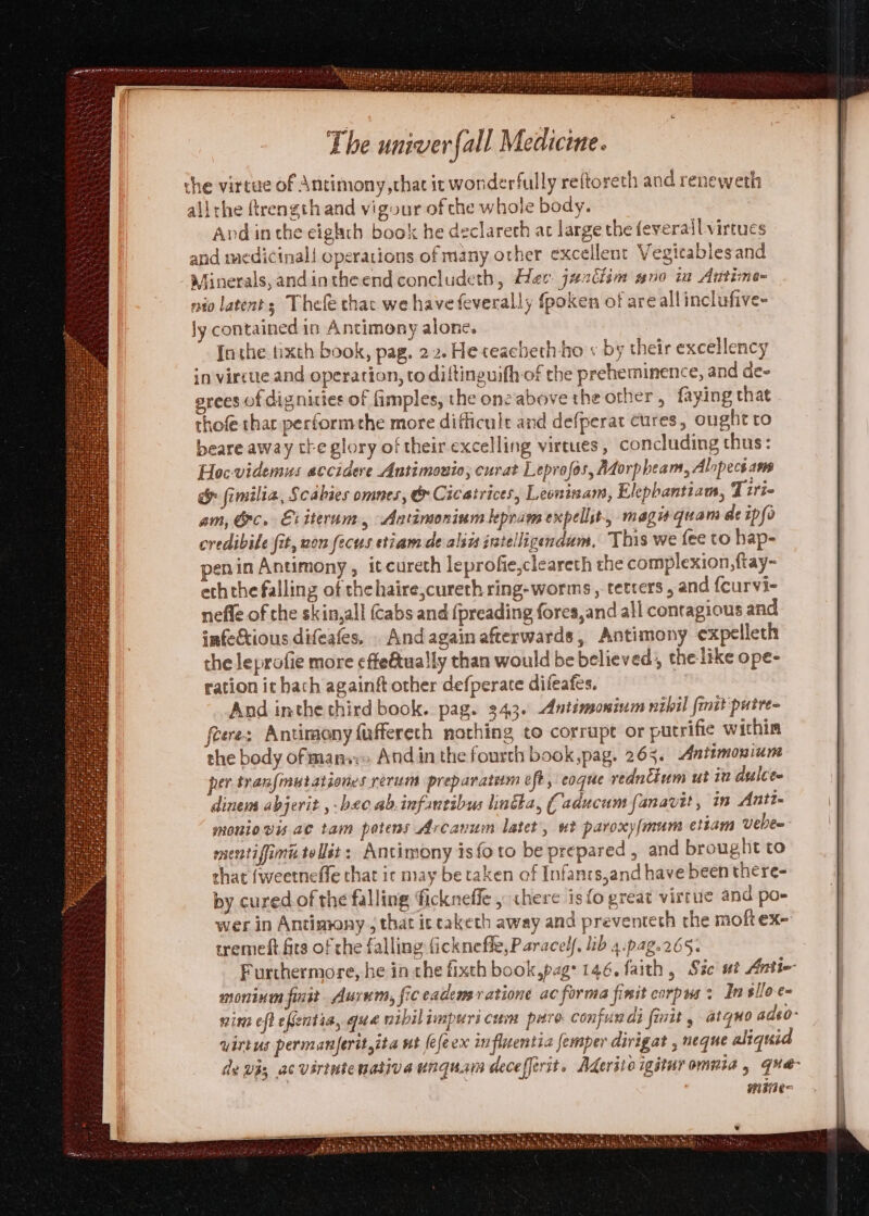 the virtue of Antimony, chat it wonderfully reftoreth and reneweth alirhe ftrength and vigour of che whole body. And inthe eighth book he declareth at large the feverall virtues and medicinal! operations of many other excellent Vegicablesand Minerals, andintheend concludeth, Hee. jazdlim #no in Antime- nio latents Thefe thac we have feverally fpoken of areall inclufive- ly contained in Antimony alone. {athe tixth book, pag. 22. He ceacheth ho + by their excellency in virtue. and operation, to diftinguifh of the preheminence, and dee grees of dignities of fimples, the ons above the other, faying that thofe that performethe more difficult and defperat cures, ought to beare away tte glory of their excelling virtues, concluding thus: Hoc-videmus accidere Antimonio; curat Leprofos, Adorpbeam, Alopect ams &amp; fimilia, Scabies omnes, &amp; Cicatrices, Leoninam, Elepbantiam, Tirt- am, Gc. Eiiterum, Antimoninm kepram expellit, magi quam ae ipfo credibile fit, non fecus etiamde aliis intelligendum, This we fee to hap- penin Antimony, itcureth leprofie,cleareth the complexion, ftay~ eththe falling of thehaire,cureth ring-worms , tetters , and {curvi- nefle of the skin,all (Cabs and (preading fores,and all contagious and infectious difeafes. . Andagain afterwards, Antimony expelleth the leprofie more effeétually than would be believed, the like ope- ration ic hach againft other defperate difeafes. And inthe third book. pag. 343. Antimoninm nibil {init putre= flere: Antimony faffereth nothing to corrupt or putrifie within the body of mans» Andin the fourth book,pag. 265. Antimonium per tranfmutationes rerum preparatium eft, eoque redncinm ut in dulce. dinem abjerit , bec. ab.infantibus lintha, (aducum fanavit, in Anti- moniovis ae tam petens Arcanum latet, ut paroxy/mum etiam Veber mentifim tellst: Antimony is {foto be prepared , and brought to that {weetneffe that ir may be taken of Infanrs,and have been there- by cured of the falling fickneffe , there is fo great virtue and po» wer in Antimony , that ic caketh away and preventeth the moftex- tremeft fits of the falling fickneffe, Paracelf. lib 4.pag.265. Furthermore, he in che fixth book,pag: 146. faith, Sic ut Antie moninm fist Aurum, fic eademeratione ac forma finit carpus: In slloe~ nint eft efentia, que nibilimpuri cum pitro Confur di {init , atquo adeo- virtus permanjerityita nt {efeex influentia femper dirigat , neque aliquid de vi, ac virtwte native unquam deceffirit. Aderite igituromuta , que- mie See The ht Re LS Gee Heke By ROLE Se RENN TT tne set TL Ok —