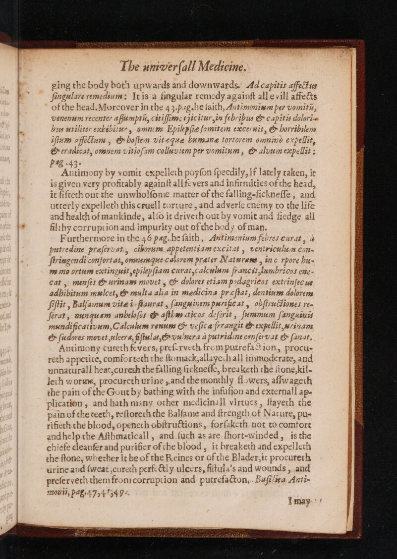 Teer OA sNalelucbes MetALy sh PAE NTN Weis aroha bh ‘ i , . The umver (all Medicine. ging the body both upwards and downwards, Ad capitis affectus fingulare remedium; Seis a fingular remedy againft all evill affets of the head.Moreover in the 4 3.pag.he faith, Autzmonisem per vomitiz, venenum recenter afamptir, cétiffimac ejecitur in febribus &amp; capitis dolori-« bus utiliter exbabi:ur, omncm Epilepfie fomitem excernit, &amp; borribilens iftum affeciun , &amp;hofllem viteque bumane tortorem omnine expellit, eraaicat, omnem vitiofam colluviem per vomitum , &amp; aluem expellit : 48 +43° . : Antimony by vomit expellech poyfon {peedily, if lately raken, ir is given very profitably againft all fevers and infirmities of the kead, t fiftech our the unwholfome matter of the falling-ficknefle, and utterly expelleth this cruell corture, and adverfe enemy to the life d health of mankinde, alio ic drivech out by vomit and fiedge all thy corruption and impurity out of the body of man. Furthermore in the 46 pag. he faith, Antimonium febres eurat, a putredine prafervat., ciborums_appetenitamexcitat , veutriculun con- firiegendi confert at, oranemaue calerem preter Natwrenms , inc rpore bu- meino ortum extingust epilep iam curat,calculum. francstlumbricos ene- Cat, menfes G urinams movet , &amp; dolores etiam podagrieos extrinfec we adbibitum mulcet, &amp; multe alia in madicina prefiat, dentinns dolorem fiflit , Balfamum vitei flaurat , fanguinem purificat, obftruCtiones rem SG rep | aed bad oO aly 22 om) ae mundificativem,Calculum renume &amp; vefica frrangit &amp; expellit seriname &amp;> fudores movet ulcera, fiftulas,ervelnera a putridine confervat &amp; fanat. Antimony cureth fevers, preferveth from putrefaction, procue reth appetite, comforteth the ftomack,allayeh all immoderate, and unnatural] heat,cureth the falling fickneffe, breaketh the {ione,kil- lech worm, procureth urine ,.and the monthly flowers, affwagecth the pain of the Gout by bathing with the infufion and external] ap. plication , and hath many other medicinal virtues , ftayeth the pain of the teeth, reftorech the Balfame and ftrength of Nature, pu= rifiech. che blood, openeth obitruétions ,. forfaketh not to comtore andhelp the Afthmaticall , and.fuch as are. fhort-winded, is the chiefe cleanfer and purifier ofthe blood, it breaketh and expellech che fone, whether it be of the Reines or of the Blader,ic procureth tirine and {weat ,cureth perft &amp;ly ulcers, fiitula’s and wounds , .and prefervechthem fromcorruption and putrefacton,. Bufi/iea Anti- 2008, PARLAT 54 1349