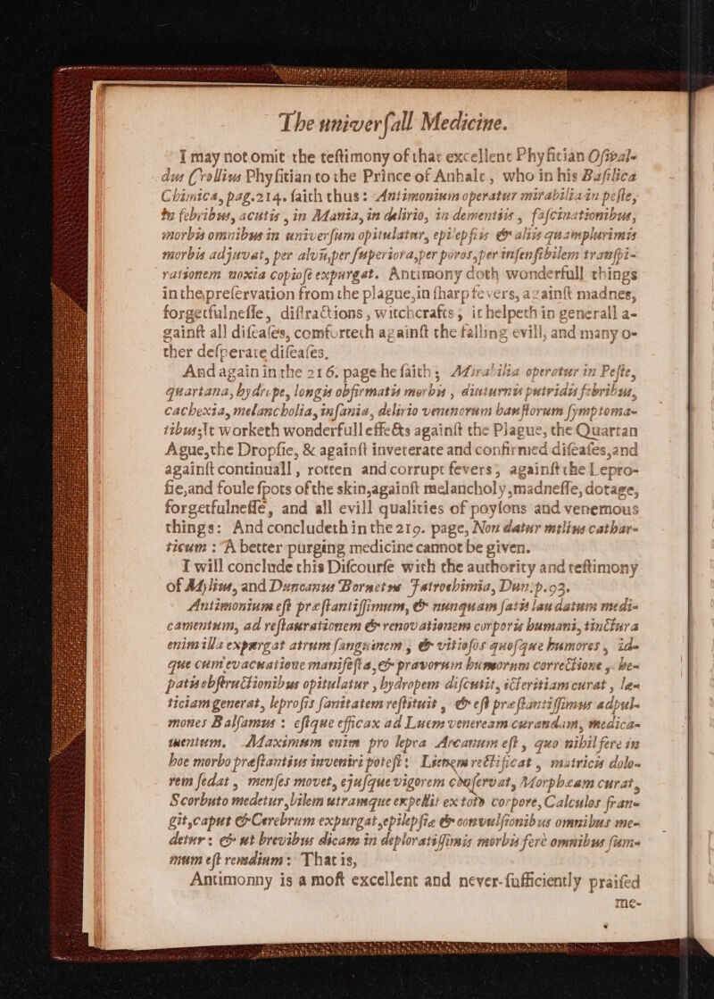 I may not omit the teftimony of thar excellent Phy fitian Ofwval- dus Crallius Phy fitian tothe Prince of Anhale , who in his Baflica Chimica, pag.214. faith thus : Aniimoninm operatur mirabiliain pefte, by febvibss, acutis ,in Adaniz, in mine; in dementéw , fafcin. ationibus, morbi omnibusin univer ‘fam opitulater, epi'ep firs aliis quampl Mvimds morbis adjuvat, per alu aper [aperiora,p er poros,per infen fib ilem tranfpi- rattionem noxia copiofé expurgat. Antimony doth wonderfull things intheprefervation from the plague,in (harp tevers, again mac dines, forgetfulnefle, diftractions , witchcrafts, ithe elpeth i in generall a- gaint all difeat fes, comf. tech azainft the falling evill, a andrea vany O- ther defperate difeates, And again in the 216, page he faith, Adiralilia operater in Pefte, quartana, hydrope, longis obfirmatis morbis , dinturna putvian febribus, cachexia melancholia, infania, delirio venencram banflorum [ymptoma- ttbuas\t worketh wonderfull effeéts againit the Plague, the Quart an Apue,the Dropfie, &amp; againft inveterate and confirmed ro Pee again{t continuall , rotten and corrupt fevers; againftthe Lepro- fie,and foule fpots of the skin,againft melancholy ,madneffe, dotage, forgetfulneffe, and all evill qualities of poyions and venemous things: And concludeth in the 219. page, Non datur mtlins cathar- szcum : “A better purging medicine cannot be given. T will conclude this Difcourfe with the authority and reftimony of Adjlin, and Duncanus Bornetns Fatroebimia, Dun:p.o Antimonium eft pre ftantiffimum, | e&amp;&amp; nungquam fats lau aiohn medi camenium, ad reflasrationem &amp; renov ationens corporis bumant, tinttura enimilla expargat atrum fanguinem , &amp; vitiefos quelque bumores , ia- que cum evacnationc manifefia, ec» pravornm bumornm correttione y Be= patiscbferattionibss opitulatur , bydropem difcrsit, sCheritiam cz iad len tictam generat, leprofis fanttatem refistuit , &amp; eff pra ftantiffimus adpule mones Balfamus : eftque eficax ail Liveen venereiem curana dam, medica~ mentum, —<Mdfaxsmeam eniw pro kepea Arcanum fs <n nibil fere 1% hoe morbo preftantius invenire potelt: Liengmreétificat , matricis dolo- vem fedat , menjes movet, ejufquevigorem ddeferoat, V viens curat, Scorbuto medetur, Lilem utramque expehit ex tot cor (pore, Caleulas frane git,capur GCerebram expurgatepilepfia &amp; convulfionibus omnibus me- detur: c ut brevibus dicam in deploratifimis morbus fere ommibus fisma mum eft rendinm: That is, Antimonny is a moft excellent and never-fufficiently praifed me- ht ** ry a  —. . . CRRA TA Tone i qe Cy RMT ge eH aks wy Shit Goatees PRL ES Sythe Midgutc aes ese Ay A NNey tne re mere) Thad heey LEP Me 2