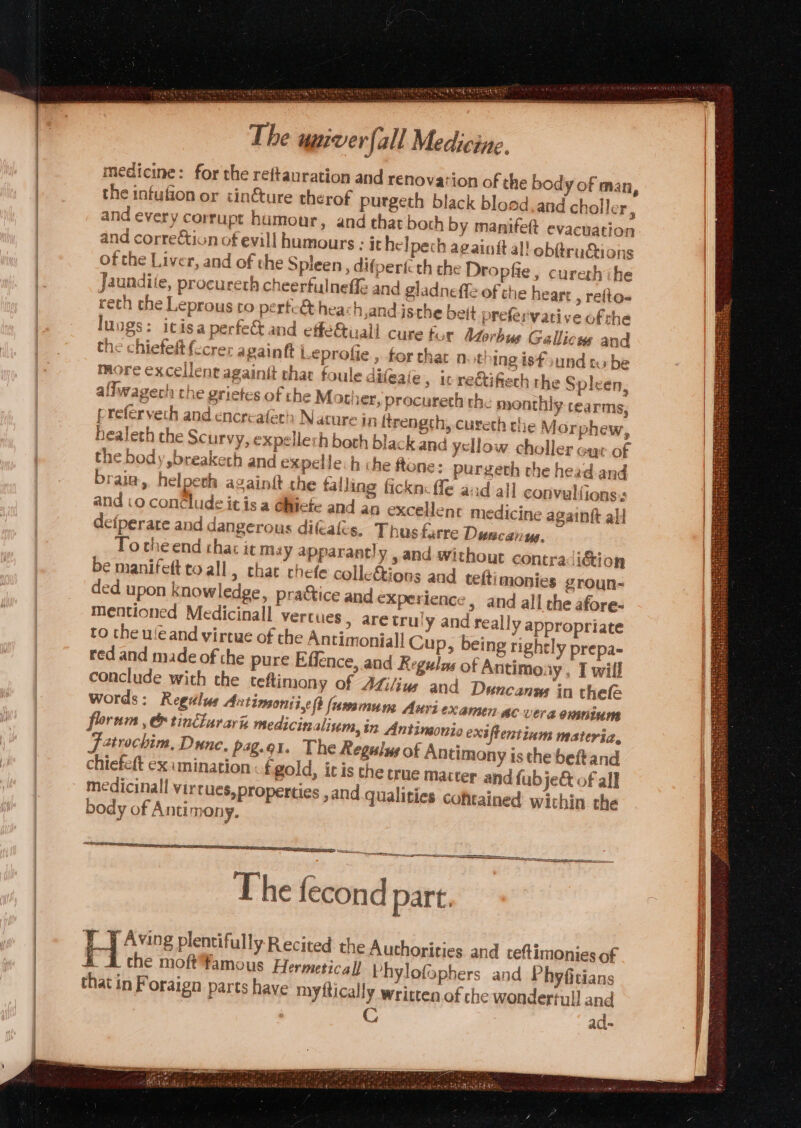 ; OMA Og Mele tee eee Hy. Makes , = SSR SA si The umiver ‘fall Medicine. medicine: for the reftauration and renovation of the body of man, the infufion or cin&amp;ture therof purgeth black bloed.and choller ‘ and every corrupt humour, and that both by manifeft evacuation and correction of evill humours : it helpech againtt al! ob@truétions of the Liver, and of the Spleen, difpericth the Dropfie, cureth ihe Jaundite, procureth cheerfulneffe and gladneffe of the hear: , refto- reth the Leprous co perte&amp;heach,and isthe beit prefervative ofthe luogs: itisaperfet and effe&amp;isall cure tur Morbus Gallicus and the chiefelt fecrer againft Leprofie , for thar at! ing isfound tube more excellent againit chat foule difeaie » Wrectifiech the Spleen, alfwagech the grietes of che Mother »procureth the monthly rea rms, preferveth and encreafern N ature 19 ftrengch, cureth the Mor phew, healeth the Scurvy, expellerh both black.and ysllow choller ayr of the body ,breaketh and expelle: h che flane: purgeth the head and brain, helperh againf the falling fickn: fe aad all convulfions:s: and .o conclude it is a @hiiete and an excellent medicine againtt all defperare and dangerous difcafes. Thus farre Duecanus, To theend thaz it may apparantly , and without contra icion be manifett to all y that chefe colleétions and teft monies groun- ded upon knowledge, practice and experience &gt; and all the afore- mentioned Medicinall vertues, are tru! y and really appropriate to the uleand virtue of the Antimoniall Cup, being rightly prepa- red and made of the pure Effence, and Regulos of Antimony, I will conclude with the teflimony of AZi/ius and Duncan in thefe words: Regdlus Antimon; i,¢ft (umsmum Axri examen AC Vera onsniune floram , &amp; tinlurari medicinalivm, 2 Antineonio exsftentium materia, atrochim, Dunc, pag.e1. The Regesiue of Antimony is the beftand chiefeft ex mination .fgold, icis the true Matter and fubje&amp; of all medicinal virtues, properties ,and qualities cohtained wichin the body of Antimony. i SSS TOI Cn tia tg an The fecond part. _J Aving plentifully Recited the Authorities and teftimonies of &amp; A che moft¥amous Hermetical) Phylofophers and Phyfitians that in Foraign parts have myftically written of che wondertull and C ad-
