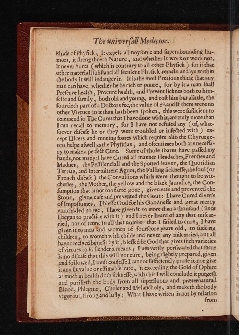 kinde of Phy fick ; Ic expels all noyfome and fuperabounding hu- mors, it ftrengthneth Nature , and whether it workor work not, icnever hurts (whichis contrary to all other Phyfick ) for if that other material! fubftanciall feculent Phyfick remain andlye within the body it willindanger it. Itis the moft Pretious thing that any man can have, whether hebe rich or poore, for by ic a man fhall Preférve health, Procure health, and Prevent ficknes both to him- felfe and family , both old and young, and coft him but alicele, che fourtieth part of a Doors fee,the value of 6¢.and if there were no other Virtues in itchan hathbeen {poken, this were fufficient to commend it: The Cures that I havedone wich it,are truly more than Tcan recall to memory, for I have not refuted any (of, what- foever difeafe he or they were troubled or infe&amp;ted with ) ex- cept Ulcers and running foares which require alfo the Chyrurge- ons helpe afwell asthe Phyfitian, and oftentimes both are necefla- ry tomakea perfe Cure. Someof thofe foares have pafied my hands,not many:I have Cured all manner Headaches, F renfies and Madnes, the Peftilenciall and the Spotted feaver , the Quotidian Tertian, and Intermittent Agues, the Falling fickneffe,the foul (or French difeafe ) the Gonvulfions which were thought to be wit- cheries, the Mother, the yellow and the black Jaundice, the Con- - fumption that isnot toofarre gone, giveneafe and prevented the Stone, giveneafe and prevented the Gout: Ihave Cured diverfe of Impoftumes, I bleffe God for his Goodnefle and great mercy vouchiafed come, [have givenit to more than.athoufand ( fince [began co pra&amp;ice withit ) andInever heard of any that mifcar- ried, nor.of tenne inal! that number that I failedto cure, I have given it tomen and women of fourfcore years old, to fucking children, to women with childe and never any mifcarried, but all] have received benefit by it, bleffed:be God that gives fnch varieties of virtues to fo flendera means ; I amverily perfwadedthatchere 5s no difeate that this will notcure, being rightly prepared, given and followed, 1 muft confeffe I cannot fafficiently praife it,nor give icany fit value or eftimable rare, it exceeding the Gold of Ophire a¢ much as health doth fickneffe, wich chis f will conclude it purgeth and purifieth the body from all fuperfluous and precernaturall Blood, Phlegme, Choler and Melancholy, and maketh the body vigorous, firong andlufty ; What Thave writen isnot by amen rom ea Sk MeO ek v~uF¥ , Shae ict Aan eto edte Ree ORES