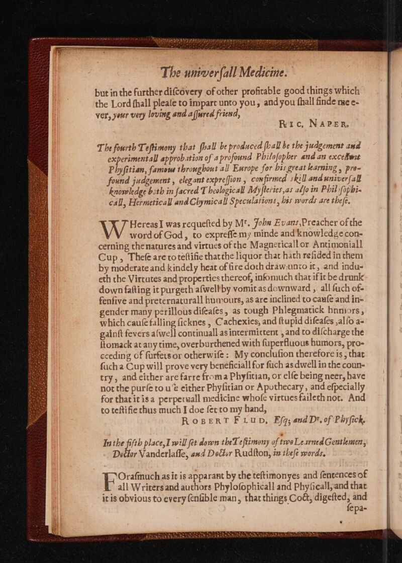 but in the further difcévery of other profitable good things which the Lord fhall pleale to impart unto you, andyou {hall finde nie e- ver, yorer very loving and affured friend, Ric, NAPER. The fourth Teftimony that fhall be produced (ball be the judgement and experimentall approbation of a profound Philofopber and an excelent Phyfitian, fameue throughout all Europe for bis great learning , pra- found judgement , elegant expreffion , confirmed skill and univerfall knowledge bith in facred Theological Ad yfleries,as adjoin Phil fopbi- call, Hermeticall and Chymicall Speculations , bes words are thefe, \ HereasI was requefted by M'. Jobs Evans,Preacher of the word of God, to expreffe my minde and knowledgecon- cerning the natures and virtues of the Magneticallor Antimoniall Cup, Thefe are toreftifie thatche liquor that hath refided in them by moderate and kindely heat of fire doth draw-unio it, and indu- eth the Vircutes and properties thereof, infomuch that if ic be drunk down fafting it purgeth afwelhby vomit as downward ,. all fuch of- fenfive and preternaturall humours, as are inclined to-caufe and in= gender many perillousdifeafes, as tough Phlegmatick hnmors, which caufe falling ficknes , Cachexies, and ftupid difeafes ,al{o a- gainft fevers afwell continuall as intermittent , and to difcharge the ftomack at any time, overburthened with fuperfluous humors, pro- ceeding of furfetsor otherwife: My conclufion therefore is; that fuch a Cup will prove very beneficiall for fach as dwell in the coun- try, and either are farre froma Phyfician, or elfe being neer, have not the purfe rou either Phyfician or Apothecary , and efpecially for thacitisa perperuall medicine whofe virtues failechnot. And to teftifie chus much I doe fee to my hand, | ROBERT F Lup, Efq; and D*. of Phyfick, Inthe fifth place, I will fet dows theT eftimony of two Learned Gentlemen, Dotior Vanderlafle, asd Dolier Rudfton, in thefe words. Bone as it is apparant by the teftimonyes and entences of all Writers and authors Phylofophicall and Phyficall,and that itis obvious to every (enfible man, that things Cod, digefted, and fepa- —— SHR TET AT SLES | Oe a ah Th y Peele thtbatho Mae mee behest re Py Nae hfe hiner ah ert + AMES Ba a BAS, Bee Dis et Dia yt ot 7 ta asn we sate oe :